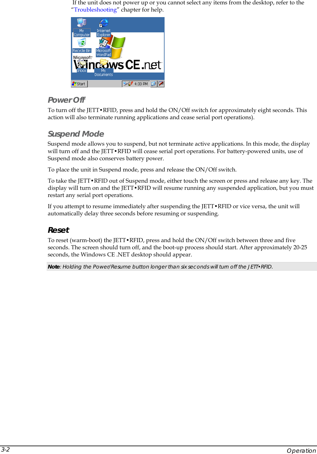   If the unit does not power up or you cannot select any items from the desktop, refer to the &ldquo;Troubleshooting&rdquo; chapter for help.  Power Off To turn off the JETT&bull;RFID, press and hold the ON/Off switch for approximately eight seconds. This action will also terminate running applications and cease serial port operations). Suspend Mode Suspend mode allows you to suspend, but not terminate active applications. In this mode, the display will turn off and the JETT&bull;RFID will cease serial port operations. For battery-powered units, use of Suspend mode also conserves battery power. To place the unit in Suspend mode, press and release the ON/Off switch. To take the JETT&bull;RFID out of Suspend mode, either touch the screen or press and release any key. The display will turn on and the JETT&bull;RFID will resume running any suspended application, but you must restart any serial port operations. If you attempt to resume immediately after suspending the JETT&bull;RFID or vice versa, the unit will automatically delay three seconds before resuming or suspending. Reset To reset (warm-boot) the JETT&bull;RFID, press and hold the ON/Off switch between three and five seconds. The screen should turn off, and the boot-up process should start. After approximately 20-25 seconds, the Windows CE .NET desktop should appear. Note: Holding the Power/Resume button longer than six seconds will turn off the JETT&bull;RFID.      Operation 3-2