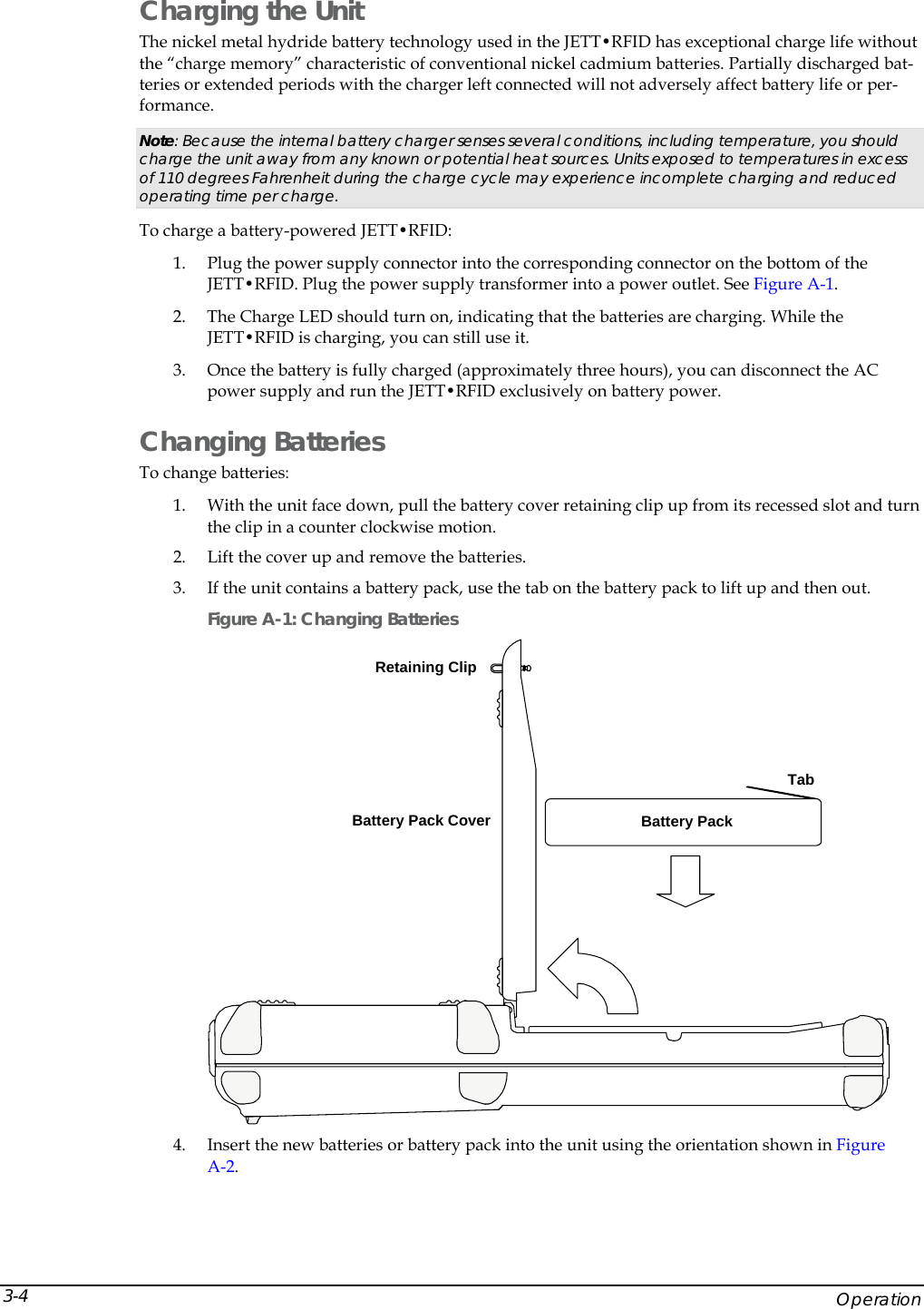  Charging the Unit The nickel metal hydride battery technology used in the JETT&bull;RFID has exceptional charge life without the &ldquo;charge memory&rdquo; characteristic of conventional nickel cadmium batteries. Partially discharged bat-teries or extended periods with the charger left connected will not adversely affect battery life or per-formance. Note: Because the internal battery charger senses several conditions, including temperature, you should charge the unit away from any known or potential heat sources. Units exposed to temperatures in excess of 110 degrees Fahrenheit during the charge cycle may experience incomplete charging and reduced operating time per charge.   To charge a battery-powered JETT&bull;RFID: 1. Plug the power supply connector into the corresponding connector on the bottom of the JETT&bull;RFID. Plug the power supply transformer into a power outlet. See Figure A-1. 2. The Charge LED should turn on, indicating that the batteries are charging. While the JETT&bull;RFID is charging, you can still use it. 3. Once the battery is fully charged (approximately three hours), you can disconnect the AC power supply and run the JETT&bull;RFID exclusively on battery power. Changing Batteries To change batteries: 1. With the unit face down, pull the battery cover retaining clip up from its recessed slot and turn the clip in a counter clockwise motion. 2. Lift the cover up and remove the batteries. 3. If the unit contains a battery pack, use the tab on the battery pack to lift up and then out. Figure A-1: Changing Batteries Battery Pack Cover Battery PackTabRetaining Clip 4. Insert the new batteries or battery pack into the unit using the orientation shown in Figure A-2.     Operation 3-4 