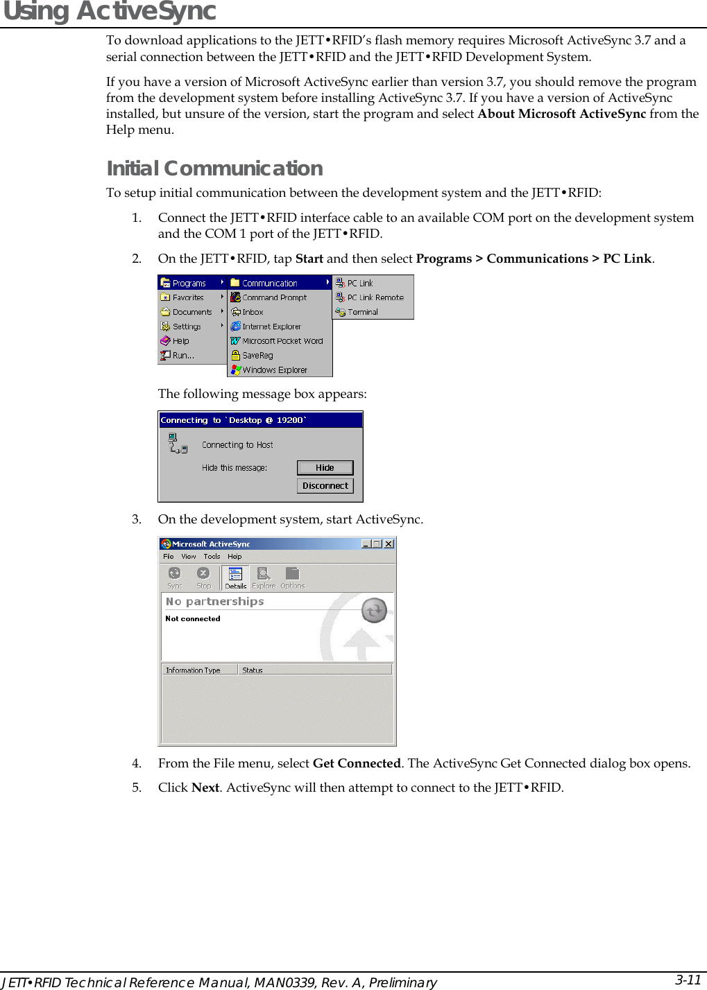  Using ActiveSync  To download applications to the JETT&bull;RFID&rsquo;s flash memory requires Microsoft ActiveSync 3.7 and a serial connection between the JETT&bull;RFID and the JETT&bull;RFID Development System. If you have a version of Microsoft ActiveSync earlier than version 3.7, you should remove the program from the development system before installing ActiveSync 3.7. If you have a version of ActiveSync installed, but unsure of the version, start the program and select About Microsoft ActiveSync from the Help menu. Initial Communication To setup initial communication between the development system and the JETT&bull;RFID:  1. Connect the JETT&bull;RFID interface cable to an available COM port on the development system and the COM 1 port of the JETT&bull;RFID. 2. On the JETT&bull;RFID, tap Start and then select Programs > Communications > PC Link.   The following message box appears:  3. On the development system, start ActiveSync.  4. From the File menu, select Get Connected. The ActiveSync Get Connected dialog box opens. 5. Click Next. ActiveSync will then attempt to connect to the JETT&bull;RFID. JETT&bull;RFID Technical Reference Manual, MAN0339, Rev. A, Preliminary  3-11 