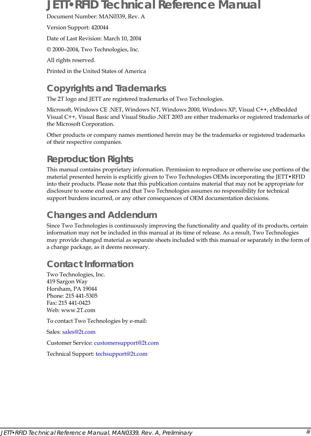  JETT&bull;RFID Technical Reference Manual Document Number: MAN0339, Rev. A Version Support: 420044 Date of Last Revision: March 10, 2004 &copy; 2000&ndash;2004, Two Technologies, Inc.     All rights reserved. Printed in the United States of America  Copyrights and Trademarks The 2T logo and JETT are registered trademarks of Two Technologies. Microsoft, Windows CE .NET, Windows NT, Windows 2000, Windows XP, Visual C++, eMbedded Visual C++, Visual Basic and Visual Studio .NET 2003 are either trademarks or registered trademarks of the Microsoft Corporation. Other products or company names mentioned herein may be the trademarks or registered trademarks of their respective companies. Reproduction Rights This manual contains proprietary information. Permission to reproduce or otherwise use portions of the material presented herein is explicitly given to Two Technologies OEMs incorporating the JETT&bull;RFID into their products. Please note that this publication contains material that may not be appropriate for disclosure to some end users and that Two Technologies assumes no responsibility for technical support burdens incurred, or any other consequences of OEM documentation decisions. Changes and Addendum Since Two Technologies is continuously improving the functionality and quality of its products, certain information may not be included in this manual at its time of release. As a result, Two Technologies may provide changed material as separate sheets included with this manual or separately in the form of a change package, as it deems necessary.  Contact Information Two Technologies, Inc.  419 Sargon Way Horsham, PA 19044 Phone: 215 441-5305 Fax: 215 441-0423  Web: www.2T.com To contact Two Technologies by e-mail: Sales: sales@2t.comCustomer Service: customersupport@2t.comTechnical Support: techsupport@2t.comJETT&bull;RFID Technical Reference Manual, MAN0339, Rev. A, Preliminary  iii