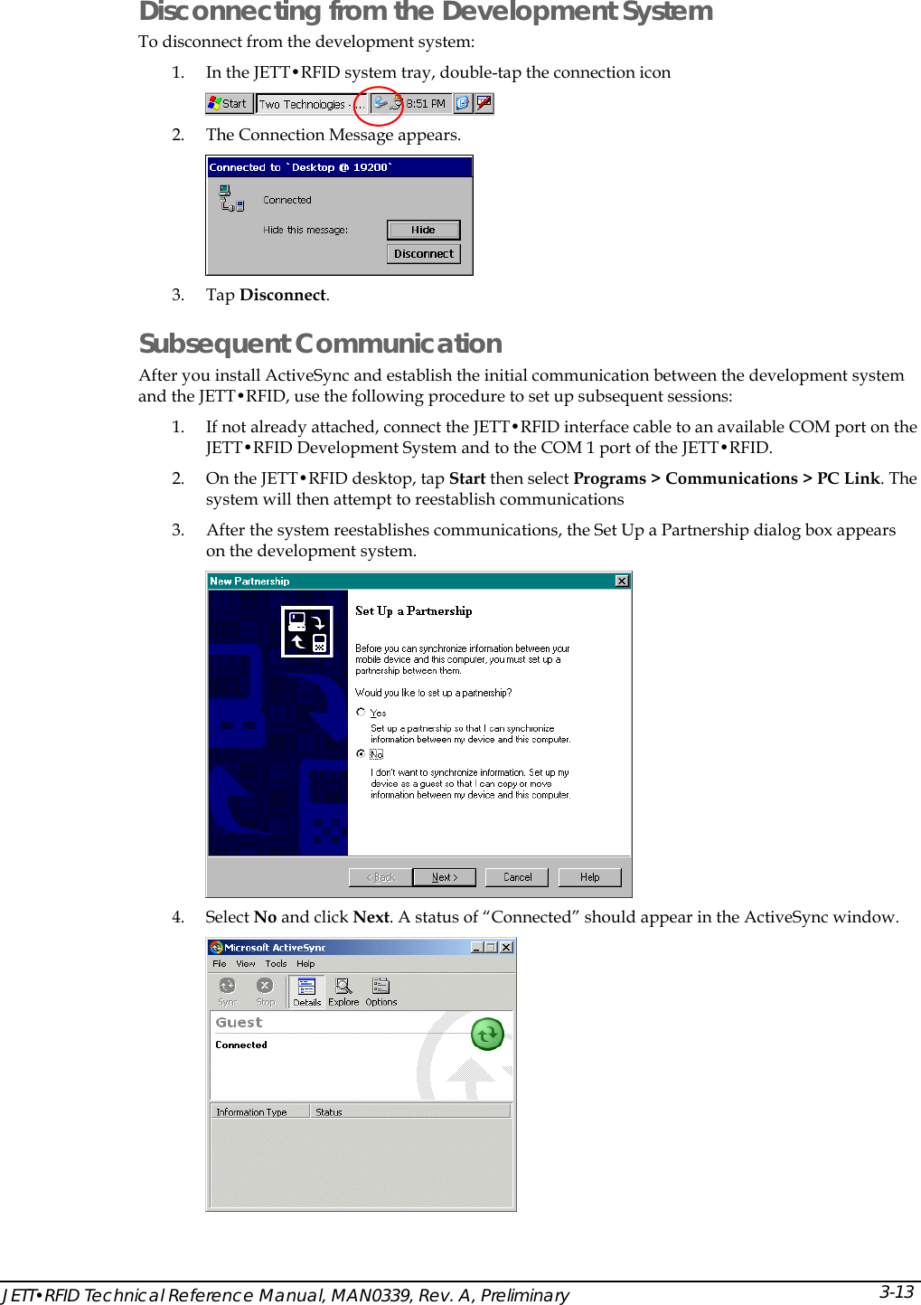  Disconnecting from the Development System To disconnect from the development system: 1. In the JETT&bull;RFID system tray, double-tap the connection icon   2. The Connection Message appears.  3. Tap Disconnect. Subsequent Communication After you install ActiveSync and establish the initial communication between the development system and the JETT&bull;RFID, use the following procedure to set up subsequent sessions: 1. If not already attached, connect the JETT&bull;RFID interface cable to an available COM port on the JETT&bull;RFID Development System and to the COM 1 port of the JETT&bull;RFID. 2. On the JETT&bull;RFID desktop, tap Start then select Programs > Communications > PC Link. The system will then attempt to reestablish communications 3. After the system reestablishes communications, the Set Up a Partnership dialog box appears on the development system.   4. Select No and click Next. A status of &ldquo;Connected&rdquo; should appear in the ActiveSync window.  JETT&bull;RFID Technical Reference Manual, MAN0339, Rev. A, Preliminary  3-13 