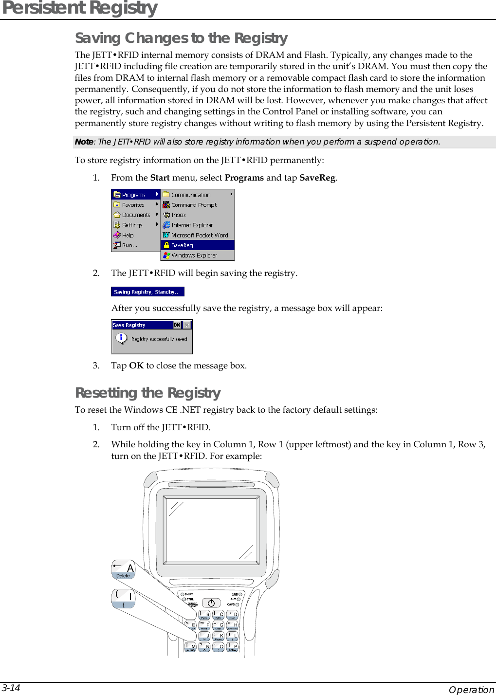  Persistent Registry Saving Changes to the Registry The JETT&bull;RFID internal memory consists of DRAM and Flash. Typically, any changes made to the JETT&bull;RFID including file creation are temporarily stored in the unit&rsquo;s DRAM. You must then copy the files from DRAM to internal flash memory or a removable compact flash card to store the information permanently. Consequently, if you do not store the information to flash memory and the unit loses power, all information stored in DRAM will be lost. However, whenever you make changes that affect the registry, such and changing settings in the Control Panel or installing software, you can permanently store registry changes without writing to flash memory by using the Persistent Registry.  Note: The JETT&bull;RFID will also store registry information when you perform a suspend operation. To store registry information on the JETT&bull;RFID permanently: 1. From the Start menu, select Programs and tap SaveReg.  2. The JETT&bull;RFID will begin saving the registry.  After you successfully save the registry, a message box will appear:  3. Tap OK to close the message box. Resetting the Registry To reset the Windows CE .NET registry back to the factory default settings: 1. Turn off the JETT&bull;RFID.  2. While holding the key in Column 1, Row 1 (upper leftmost) and the key in Column 1, Row 3, turn on the JETT&bull;RFID. For example:      Operation 3-14