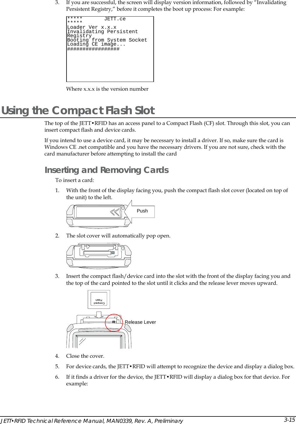  3. If you are successful, the screen will display version information, followed by &ldquo;Invalidating Persistent Registry,&rdquo; before it completes the boot up process: For example:  Where x.x.x is the version number  *****       JETT.ce        ***** Loader Ver x.x.x Invalidating Persistent Registry  Socket Booting from System  Loading CE image...#################  Using the Compact Flash Slot The top of the JETT&bull;RFID has an access panel to a Compact Flash (CF) slot. Through this slot, you can insert compact flash and device cards. If you intend to use a device card, it may be necessary to install a driver. If so, make sure the card is Windows CE .net compatible and you have the necessary drivers. If you are not sure, check with the card manufacturer before attempting to install the card Inserting and Removing Cards  To insert a card: 1. With the front of the display facing you, push the compact flash slot cover (located on top of the unit) to the left.    Push 2. The slot cover will automatically pop open.  3. Insert the compact flash/device card into the slot with the front of the display facing you and the top of the card pointed to the slot until it clicks and the release lever moves upward.  Release Lever4. Close the cover.  5. For device cards, the JETT&bull;RFID will attempt to recognize the device and display a dialog box. 6. If it finds a driver for the device, the JETT&bull;RFID will display a dialog box for that device. For example: JETT&bull;RFID Technical Reference Manual, MAN0339, Rev. A, Preliminary  3-15