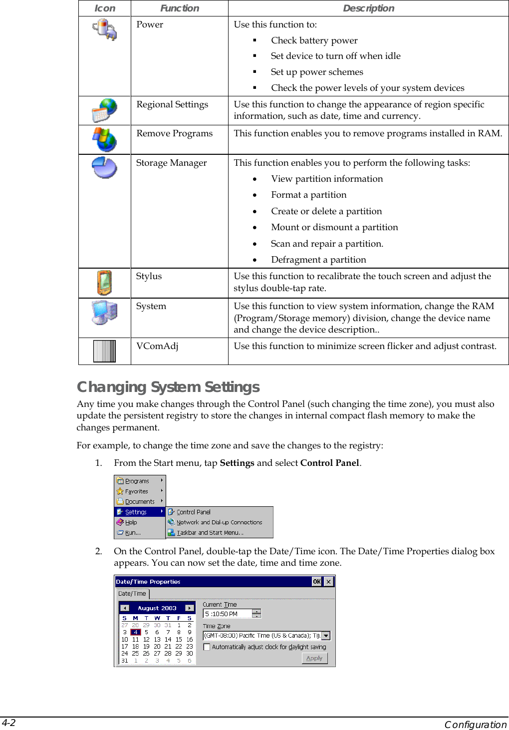  Icon Function  Description  Power  Use this function to:  Check battery power  Set device to turn off when idle  Set up power schemes  Check the power levels of your system devices  Regional Settings  Use this function to change the appearance of region specific information, such as date, time and currency.  Remove Programs  This function enables you to remove programs installed in RAM.   Storage Manager  This function enables you to perform the following tasks: &bull; View partition information &bull; Format a partition &bull; Create or delete a partition &bull; Mount or dismount a partition  &bull; Scan and repair a partition. &bull; Defragment a partition  Stylus  Use this function to recalibrate the touch screen and adjust the stylus double-tap rate.  System  Use this function to view system information, change the RAM (Program/Storage memory) division, change the device name and change the device description..  VComAdj  Use this function to minimize screen flicker and adjust contrast. Changing System Settings Any time you make changes through the Control Panel (such changing the time zone), you must also update the persistent registry to store the changes in internal compact flash memory to make the changes permanent. For example, to change the time zone and save the changes to the registry: 1. From the Start menu, tap Settings and select Control Panel.  2. On the Control Panel, double-tap the Date/Time icon. The Date/Time Properties dialog box appears. You can now set the date, time and time zone.      Configuration 4-2