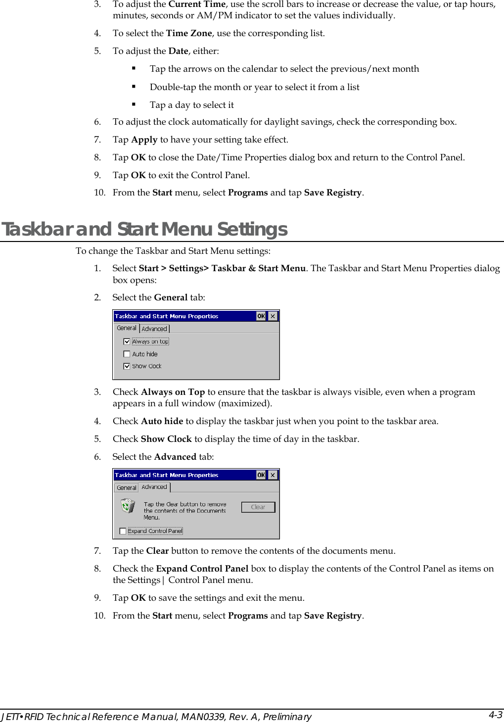  3. To adjust the Current Time, use the scroll bars to increase or decrease the value, or tap hours, minutes, seconds or AM/PM indicator to set the values individually. 4. To select the Time Zone, use the corresponding list. 5. To adjust the Date, either:  Tap the arrows on the calendar to select the previous/next month  Double-tap the month or year to select it from a list  Tap a day to select it 6. To adjust the clock automatically for daylight savings, check the corresponding box. 7. Tap Apply to have your setting take effect. 8. Tap OK to close the Date/Time Properties dialog box and return to the Control Panel. 9. Tap OK to exit the Control Panel. 10. From the Start menu, select Programs and tap Save Registry. Taskbar and Start Menu Settings To change the Taskbar and Start Menu settings: 1. Select Start > Settings> Taskbar &amp; Start Menu. The Taskbar and Start Menu Properties dialog box opens: 2. Select the General tab:  3. Check Always on Top to ensure that the taskbar is always visible, even when a program appears in a full window (maximized). 4. Check Auto hide to display the taskbar just when you point to the taskbar area. 5. Check Show Clock to display the time of day in the taskbar. 6. Select the Advanced tab:  7. Tap the Clear button to remove the contents of the documents menu. 8. Check the Expand Control Panel box to display the contents of the Control Panel as items on the Settings| Control Panel menu. 9. Tap OK to save the settings and exit the menu. 10. From the Start menu, select Programs and tap Save Registry. JETT&bull;RFID Technical Reference Manual, MAN0339, Rev. A, Preliminary 4-3