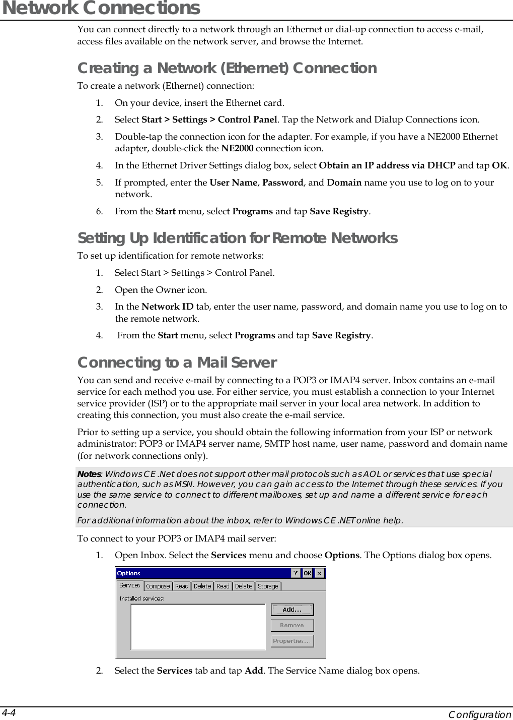  Network Connections You can connect directly to a network through an Ethernet or dial-up connection to access e-mail, access files available on the network server, and browse the Internet.  Creating a Network (Ethernet) Connection To create a network (Ethernet) connection: 1. On your device, insert the Ethernet card.  2. Select Start > Settings > Control Panel. Tap the Network and Dialup Connections icon.  3. Double-tap the connection icon for the adapter. For example, if you have a NE2000 Ethernet adapter, double-click the NE2000 connection icon. 4. In the Ethernet Driver Settings dialog box, select Obtain an IP address via DHCP and tap OK. 5. If prompted, enter the User Name, Password, and Domain name you use to log on to your network.  6. From the Start menu, select Programs and tap Save Registry. Setting Up Identification for Remote Networks To set up identification for remote networks: 1. Select Start > Settings > Control Panel.  2. Open the Owner icon.  3. In the Network ID tab, enter the user name, password, and domain name you use to log on to the remote network. 4.  From the Start menu, select Programs and tap Save Registry. Connecting to a Mail Server You can send and receive e-mail by connecting to a POP3 or IMAP4 server. Inbox contains an e-mail service for each method you use. For either service, you must establish a connection to your Internet service provider (ISP) or to the appropriate mail server in your local area network. In addition to creating this connection, you must also create the e-mail service.  Prior to setting up a service, you should obtain the following information from your ISP or network administrator: POP3 or IMAP4 server name, SMTP host name, user name, password and domain name (for network connections only). Notes: Windows CE .Net does not support other mail protocols such as AOL or services that use special authentication, such as MSN. However, you can gain access to the Internet through these services. If you use the same service to connect to different mailboxes, set up and name a different service for each connection.  For additional information about the inbox, refer to Windows CE .NET online help. To connect to your POP3 or IMAP4 mail server: 1. Open Inbox. Select the Services menu and choose Options. The Options dialog box opens.  2. Select the Services tab and tap Add. The Service Name dialog box opens.     Configuration 4-4