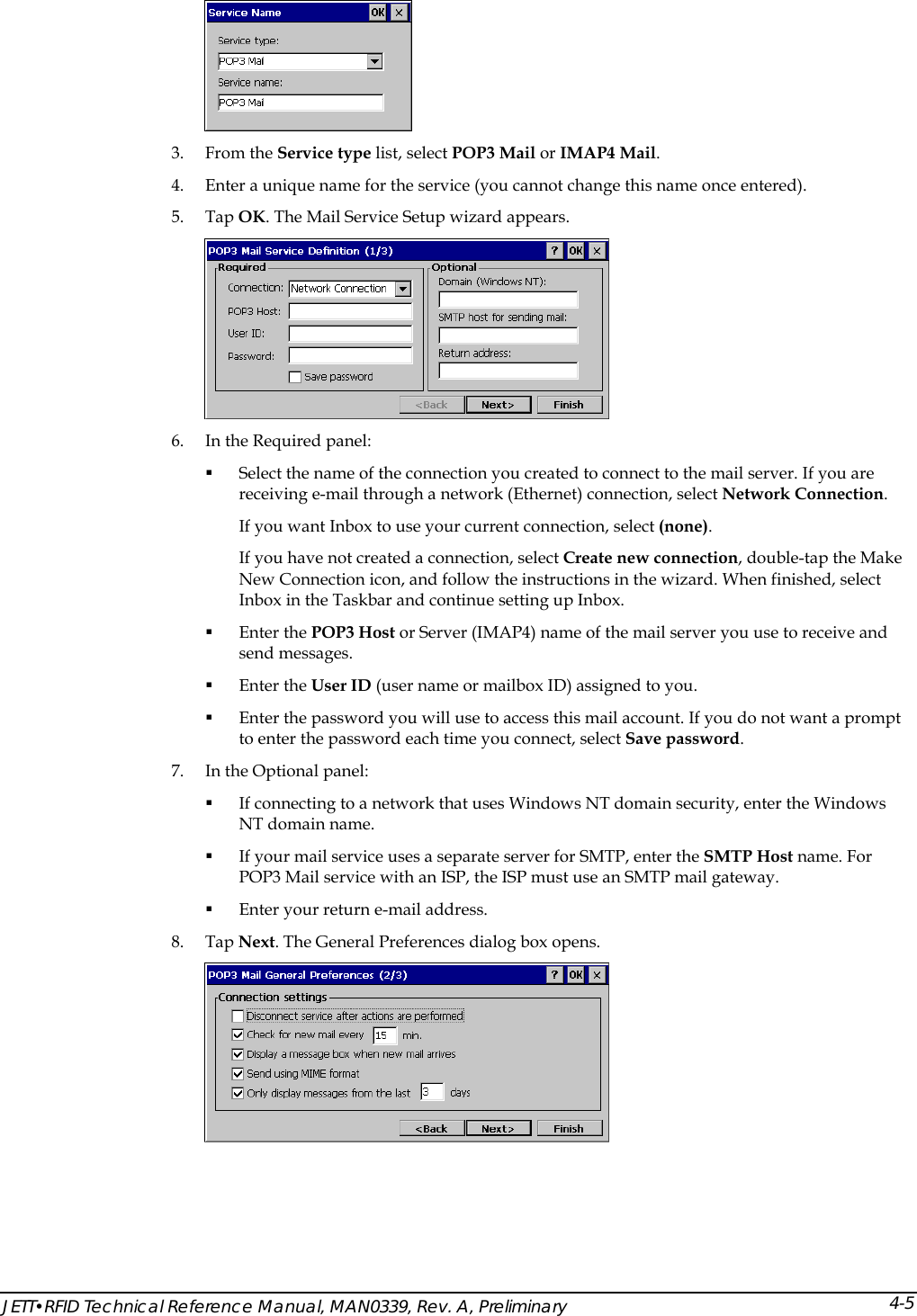   3. From the Service type list, select POP3 Mail or IMAP4 Mail.  4. Enter a unique name for the service (you cannot change this name once entered). 5. Tap OK. The Mail Service Setup wizard appears.  6. In the Required panel:  Select the name of the connection you created to connect to the mail server. If you are receiving e-mail through a network (Ethernet) connection, select Network Connection.  If you want Inbox to use your current connection, select (none).  If you have not created a connection, select Create new connection, double-tap the Make New Connection icon, and follow the instructions in the wizard. When finished, select Inbox in the Taskbar and continue setting up Inbox.   Enter the POP3 Host or Server (IMAP4) name of the mail server you use to receive and send messages.   Enter the User ID (user name or mailbox ID) assigned to you.   Enter the password you will use to access this mail account. If you do not want a prompt to enter the password each time you connect, select Save password.  7. In the Optional panel:  If connecting to a network that uses Windows NT domain security, enter the Windows NT domain name.   If your mail service uses a separate server for SMTP, enter the SMTP Host name. For POP3 Mail service with an ISP, the ISP must use an SMTP mail gateway.   Enter your return e-mail address. 8. Tap Next. The General Preferences dialog box opens.  JETT&bull;RFID Technical Reference Manual, MAN0339, Rev. A, Preliminary 4-5