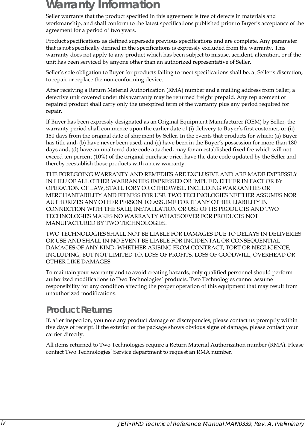  Warranty Information Seller warrants that the product specified in this agreement is free of defects in materials and workmanship, and shall conform to the latest specifications published prior to Buyer&rsquo;s acceptance of the agreement for a period of two years.  Product specifications as defined supersede previous specifications and are complete. Any parameter that is not specifically defined in the specifications is expressly excluded from the warranty. This warranty does not apply to any product which has been subject to misuse, accident, alteration, or if the unit has been serviced by anyone other than an authorized representative of Seller.  Seller&rsquo;s sole obligation to Buyer for products failing to meet specifications shall be, at Seller&rsquo;s discretion, to repair or replace the non-conforming device.  After receiving a Return Material Authorization (RMA) number and a mailing address from Seller, a defective unit covered under this warranty may be returned freight prepaid. Any replacement or repaired product shall carry only the unexpired term of the warranty plus any period required for repair. If Buyer has been expressly designated as an Original Equipment Manufacturer (OEM) by Seller, the warranty period shall commence upon the earlier date of (i) delivery to Buyer&rsquo;s first customer, or (ii) 180 days from the original date of shipment by Seller. In the events that products for which: (a) Buyer has title and, (b) have never been used, and (c) have been in the Buyer&rsquo;s possession for more than 180 days and, (d) have an unaltered date code attached, may for an established fixed fee which will not exceed ten percent (10%) of the original purchase price, have the date code updated by the Seller and thereby reestablish those products with a new warranty. THE FOREGOING WARRANTY AND REMEDIES ARE EXCLUSIVE AND ARE MADE EXPRESSLY IN LIEU OF ALL OTHER WARRANTIES EXPRESSED OR IMPLIED, EITHER IN FACT OR BY OPERATION OF LAW, STATUTORY OR OTHERWISE, INCLUDING WARRANTIES OR MERCHANTABILITY AND FITNESS FOR USE. TWO TECHNOLOGIES NEITHER ASSUMES NOR AUTHORIZES ANY OTHER PERSON TO ASSUME FOR IT ANY OTHER LIABILITY IN CONNECTION WITH THE SALE, INSTALLATION OR USE OF ITS PRODUCTS AND TWO TECHNOLOGIES MAKES NO WARRANTY WHATSOEVER FOR PRODUCTS NOT MANUFACTURED BY TWO TECHNOLOGIES.  TWO TECHNOLOGIES SHALL NOT BE LIABLE FOR DAMAGES DUE TO DELAYS IN DELIVERIES OR USE AND SHALL IN NO EVENT BE LIABLE FOR INCIDENTAL OR CONSEQUENTIAL DAMAGES OF ANY KIND, WHETHER ARISING FROM CONTRACT, TORT OR NEGLIGENCE, INCLUDING, BUT NOT LIMITED TO, LOSS OF PROFITS, LOSS OF GOODWILL, OVERHEAD OR OTHER LIKE DAMAGES.  To maintain your warranty and to avoid creating hazards, only qualified personnel should perform authorized modifications to Two Technologies&rsquo; products. Two Technologies cannot assume responsibility for any condition affecting the proper operation of this equipment that may result from unauthorized modifications. Product Returns If, after inspection, you note any product damage or discrepancies, please contact us promptly within five days of receipt. If the exterior of the package shows obvious signs of damage, please contact your carrier directly. All items returned to Two Technologies require a Return Material Authorization number (RMA). Please contact Two Technologies&rsquo; Service department to request an RMA number.   JETT&bull;RFID Technical Reference Manual MAN0339, Rev. A, Preliminary iv