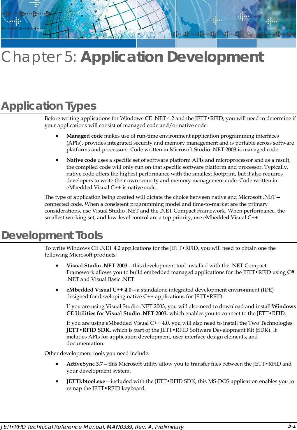  JETT&bull;RFID Technical Reference Manual, MAN0339, Rev. A, Preliminary Chapter 5: Application Development  Application Types Before writing applications for Windows CE .NET 4.2 and the JETT&bull;RFID, you will need to determine if your applications will consist of managed code and/or native code. &bull; Managed code makes use of run-time environment application programming interfaces (APIs), provides integrated security and memory management and is portable across software platforms and processors. Code written in Microsoft Studio .NET 2003 is managed code.  &bull; Native code uses a specific set of software platform APIs and microprocessor and as a result, the compiled code will only run on that specific software platform and processor. Typically, native code offers the highest performance with the smallest footprint, but it also requires developers to write their own security and memory management code. Code written in eMbedded Visual C++ is native code.  The type of application being created will dictate the choice between native and Microsoft .NET&mdash;connected code. When a consistent programming model and time-to-market are the primary considerations, use Visual Studio .NET and the .NET Compact Framework. When performance, the smallest working set, and low-level control are a top priority, use eMbedded Visual C++.  Development Tools To write Windows CE .NET 4.2 applications for the JETT&bull;RFID, you will need to obtain one the following Microsoft products:  &bull; Visual Studio .NET 2003&mdash;this development tool installed with the .NET Compact Framework allows you to build embedded managed applications for the JETT&bull;RFID using C# .NET and Visual Basic .NET.  &bull; eMbedded Visual C++ 4.0&mdash;a standalone integrated development environment (IDE) designed for developing native C++ applications for JETT&bull;RFID. If you are using Visual Studio .NET 2003, you will also need to download and install Windows CE Utilities for Visual Studio .NET 2003, which enables you to connect to the JETT&bull;RFID. If you are using eMbedded Visual C++ 4.0, you will also need to install the Two Technologies&rsquo; JETT&bull;RFID SDK, which is part of the JETT&bull;RFID Software Development Kit (SDK). It includes APIs for application development, user interface design elements, and documentation. Other development tools you need include: &bull; ActiveSync 3.7&mdash;this Microsoft utility allow you to transfer files between the JETT&bull;RFID and your development system.  &bull; JETTkbtool.exe&mdash;included with the JETT&bull;RFID SDK, this MS-DOS application enables you to remap the JETT&bull;RFID keyboard. 5-1
