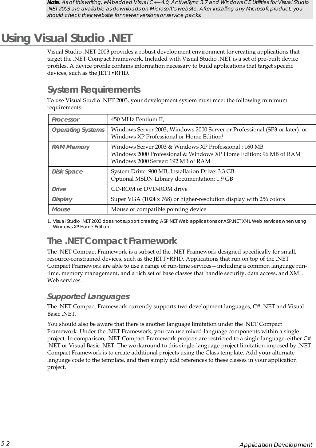  Note: As of this writing, eMbedded Visual C++ 4.0, ActiveSync 3.7 and Windows CE Utilities for Visual Studio .NET 2003 are available as downloads on Microsoft&rsquo;s website. After installing any Microsoft product, you should check their website for newer versions or service packs. Using Visual Studio .NET Visual Studio .NET 2003 provides a robust development environment for creating applications that target the .NET Compact Framework. Included with Visual Studio .NET is a set of pre-built device profiles. A device profile contains information necessary to build applications that target specific devices, such as the JETT&bull;RFID.  System Requirements To use Visual Studio .NET 2003, your development system must meet the following minimum requirements: Processor   450 MHz Pentium II, Operating Systems   Windows Server 2003, Windows 2000 Server or Professional (SP3 or later)  or Windows XP Professional or Home Edition&sup1; RAM Memory   Windows Server 2003 &amp; Windows XP Professional : 160 MB  Windows 2000 Professional &amp; Windows XP Home Edition: 96 MB of RAM  Windows 2000 Server: 192 MB of RAM Disk Space  System Drive: 900 MB, Installation Drive: 3.3 GB Optional MSDN Library documentation: 1.9 GB Drive   CD-ROM or DVD-ROM drive  Display   Super VGA (1024 x 768) or higher-resolution display with 256 colors  Mouse   Mouse or compatible pointing device  1. Visual Studio .NET 2003 does not support creating ASP.NET Web applications or ASP.NET XML Web services when using Windows XP Home Edition.  The .NET Compact Framework  The .NET Compact Framework is a subset of the .NET Framework designed specifically for small, resource-constrained devices, such as the JETT&bull;RFID. Applications that run on top of the .NET Compact Framework are able to use a range of run-time services&mdash;including a common language run-time, memory management, and a rich set of base classes that handle security, data access, and XML Web services.  Supported Languages The .NET Compact Framework currently supports two development languages, C# .NET and Visual Basic .NET.  You should also be aware that there is another language limitation under the .NET Compact Framework. Under the .NET Framework, you can use mixed-language components within a single project. In comparison, .NET Compact Framework projects are restricted to a single language, either C# .NET or Visual Basic .NET. The workaround to this single-language project limitation imposed by .NET Compact Framework is to create additional projects using the Class template. Add your alternate language code to the template, and then simply add references to these classes in your application project.     Application Development 5-2