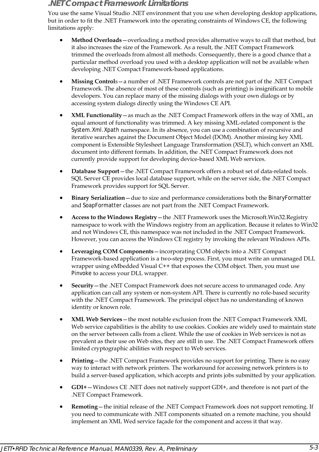  .NET Compact Framework Limitations You use the same Visual Studio .NET environment that you use when developing desktop applications, but in order to fit the .NET Framework into the operating constraints of Windows CE, the following limitations apply:  &bull; Method Overloads&mdash;overloading a method provides alternative ways to call that method, but it also increases the size of the Framework. As a result, the .NET Compact Framework trimmed the overloads from almost all methods. Consequently, there is a good chance that a particular method overload you used with a desktop application will not be available when developing .NET Compact Framework-based applications.  &bull; Missing Controls&mdash;a number of .NET Framework controls are not part of the .NET Compact Framework. The absence of most of these controls (such as printing) is insignificant to mobile developers. You can replace many of the missing dialogs with your own dialogs or by accessing system dialogs directly using the Windows CE API. &bull; XML Functionality&mdash;as much as the .NET Compact Framework offers in the way of XML, an equal amount of functionality was trimmed. A key missing XML-related component is the System.Xml.Xpath namespace. In its absence, you can use a combination of recursive and iterative searches against the Document Object Model (DOM). Another missing key XML component is Extensible Stylesheet Language Transformation (XSLT), which convert an XML document into different formats. In addition, the .NET Compact Framework does not currently provide support for developing device-based XML Web services. &bull; Database Support&mdash;the .NET Compact Framework offers a robust set of data-related tools. SQL Server CE provides local database support, while on the server side, the .NET Compact Framework provides support for SQL Server.  &bull; Binary Serialization&mdash;due to size and performance considerations both the BinaryFormatter and SoapFormatter classes are not part from the .NET Compact Framework. &bull; Access to the Windows Registry&mdash;the .NET Framework uses the Microsoft.Win32.Registry namespace to work with the Windows registry from an application. Because it relates to Win32 and not Windows CE, this namespace was not included in the .NET Compact Framework. However, you can access the Windows CE registry by invoking the relevant Windows APIs. &bull; Leveraging COM Components&mdash;incorporating COM objects into a .NET Compact Framework-based application is a two-step process. First, you must write an unmanaged DLL wrapper using eMbedded Visual C++ that exposes the COM object. Then, you must use Pinvoke to access your DLL wrapper. &bull; Security&mdash;the .NET Compact Framework does not secure access to unmanaged code. Any application can call any system or non-system API. There is currently no role-based security with the .NET Compact Framework. The principal object has no understanding of known identity or known role. &bull; ate &bull; &bull; oes not natively support GDI+, and therefore is not part of the &bull;  ou should implement an XML Wed service fa&ccedil;ade for the component and access it that way. XML Web Services&mdash;the most notable exclusion from the .NET Compact Framework XML Web service capabilities is the ability to use cookies. Cookies are widely used to maintain ston the server between calls from a client. While the use of cookies in Web services is not as prevalent as their use on Web sites, they are still in use. The .NET Compact Framework offers limited cryptographic abilities with respect to Web services. Printing&mdash;the .NET Compact Framework provides no support for printing. There is no easy way to interact with network printers. The workaround for accessing network printers is to build a server-based application, which accepts and prints jobs submitted by your application.  GDI+&mdash;Windows CE .NET d.NET Compact Framework. Remoting&mdash;the initial release of the .NET Compact Framework does not support remoting. Ifyou need to communicate with .NET components situated on a remote machine, yJETT&bull;RFID Technical Reference Manual, MAN0339, Rev. A, Preliminary 5-3