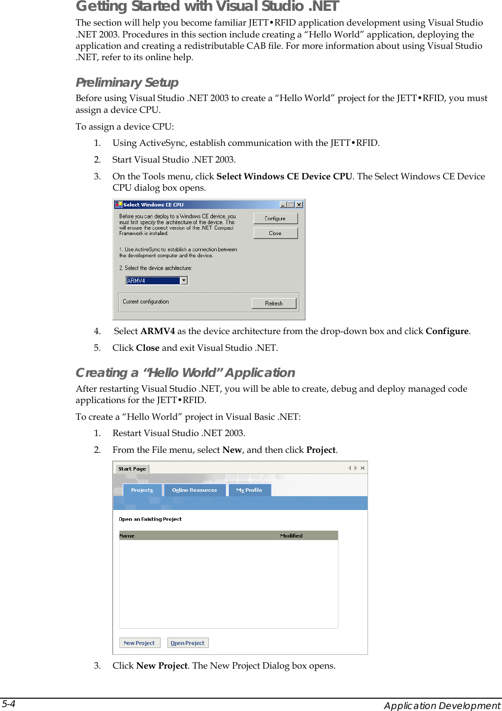  Getting Started with Visual Studio .NET The section will help you become familiar JETT&bull;RFID application development using Visual Studio .NET 2003. Procedures in this section include creating a &ldquo;Hello World&rdquo; application, deploying the application and creating a redistributable CAB file. For more information about using Visual Studio .NET, refer to its online help. Preliminary Setup Before using Visual Studio .NET 2003 to create a &ldquo;Hello World&rdquo; project for the JETT&bull;RFID, you must assign a device CPU. To assign a device CPU: 1. Using ActiveSync, establish communication with the JETT&bull;RFID.  2. Start Visual Studio .NET 2003. 3. On the Tools menu, click Select Windows CE Device CPU. The Select Windows CE Device CPU dialog box opens.  4.  Select ARMV4 as the device architecture from the drop-down box and click Configure. 5. Click Close and exit Visual Studio .NET. Creating a &ldquo;Hello World&rdquo; Application After restarting Visual Studio .NET, you will be able to create, debug and deploy managed code applications for the JETT&bull;RFID. To create a &ldquo;Hello World&rdquo; project in Visual Basic .NET: 1. Restart Visual Studio .NET 2003. 2. From the File menu, select New, and then click Project.   3. Click New Project. The New Project Dialog box opens.     Application Development 5-4