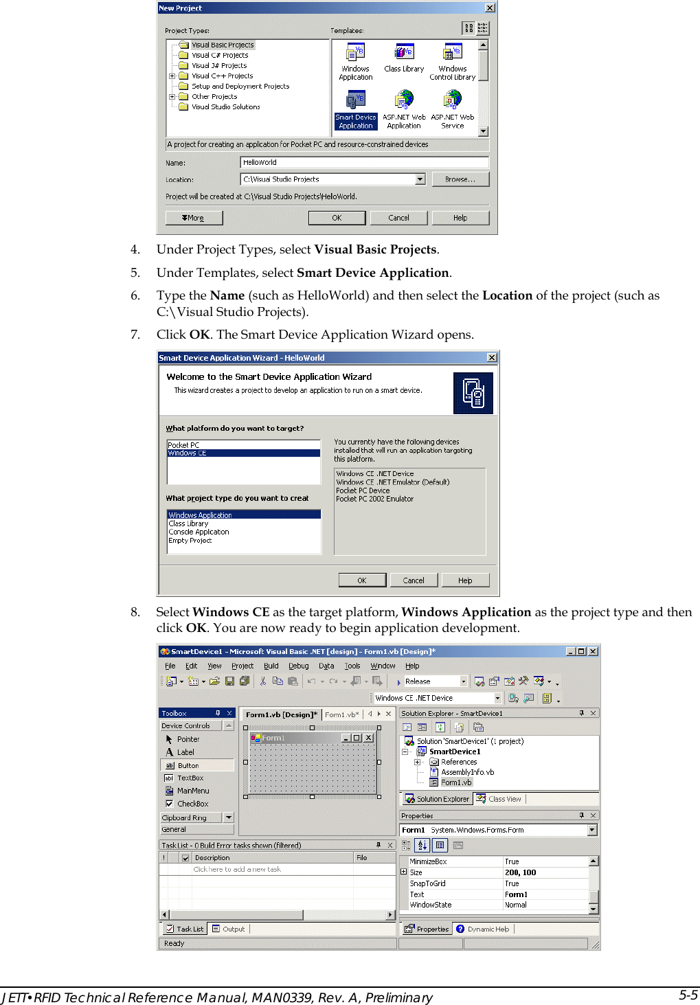   4. Under Project Types, select Visual Basic Projects. 5. Under Templates, select Smart Device Application. 6. Type the Name (such as HelloWorld) and then select the Location of the project (such as C:\Visual Studio Projects). 7. Click OK. The Smart Device Application Wizard opens.  8. Select Windows CE as the target platform, Windows Application as the project type and then click OK. You are now ready to begin application development.  JETT&bull;RFID Technical Reference Manual, MAN0339, Rev. A, Preliminary 5-5
