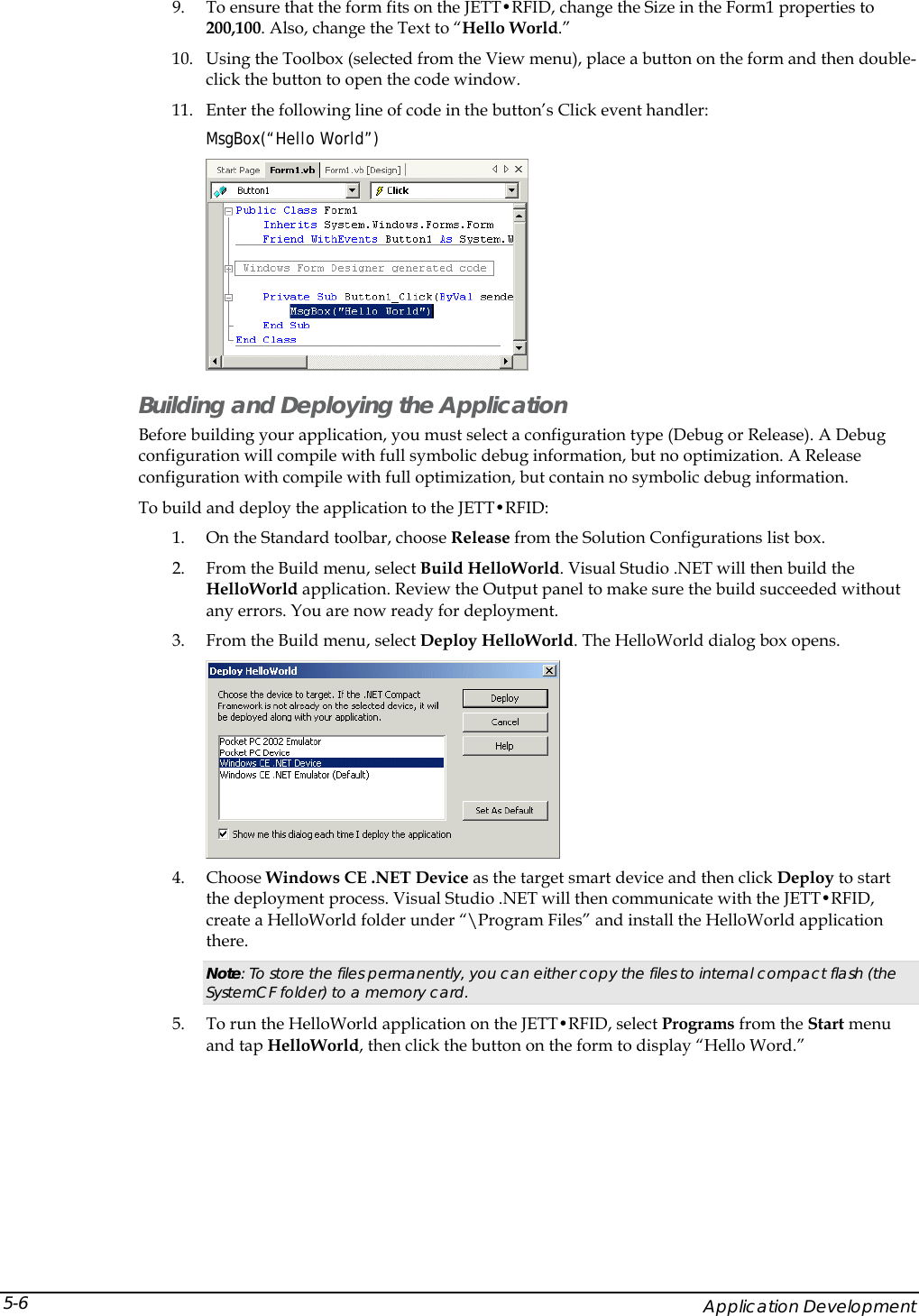  9. To ensure that the form fits on the JETT&bull;RFID, change the Size in the Form1 properties to 200,100. Also, change the Text to &ldquo;Hello World.&rdquo; 10. Using the Toolbox (selected from the View menu), place a button on the form and then double-click the button to open the code window.  11. Enter the following line of code in the button&rsquo;s Click event handler:  MsgBox(&ldquo;Hello World&rdquo;)  Building and Deploying the Application Before building your application, you must select a configuration type (Debug or Release). A Debug configuration will compile with full symbolic debug information, but no optimization. A Release configuration with compile with full optimization, but contain no symbolic debug information. To build and deploy the application to the JETT&bull;RFID: 1. On the Standard toolbar, choose Release from the Solution Configurations list box. 2. From the Build menu, select Build HelloWorld. Visual Studio .NET will then build the HelloWorld application. Review the Output panel to make sure the build succeeded without any errors. You are now ready for deployment. 3. From the Build menu, select Deploy HelloWorld. The HelloWorld dialog box opens.  4. Choose Windows CE .NET Device as the target smart device and then click Deploy to start the deployment process. Visual Studio .NET will then communicate with the JETT&bull;RFID, create a HelloWorld folder under &ldquo;\Program Files&rdquo; and install the HelloWorld application there.  Note: To store the files permanently, you can either copy the files to internal compact flash (the SystemCF folder) to a memory card. 5. To run the HelloWorld application on the JETT&bull;RFID, select Programs from the Start menu and tap HelloWorld, then click the button on the form to display &ldquo;Hello Word.&rdquo;     Application Development 5-6