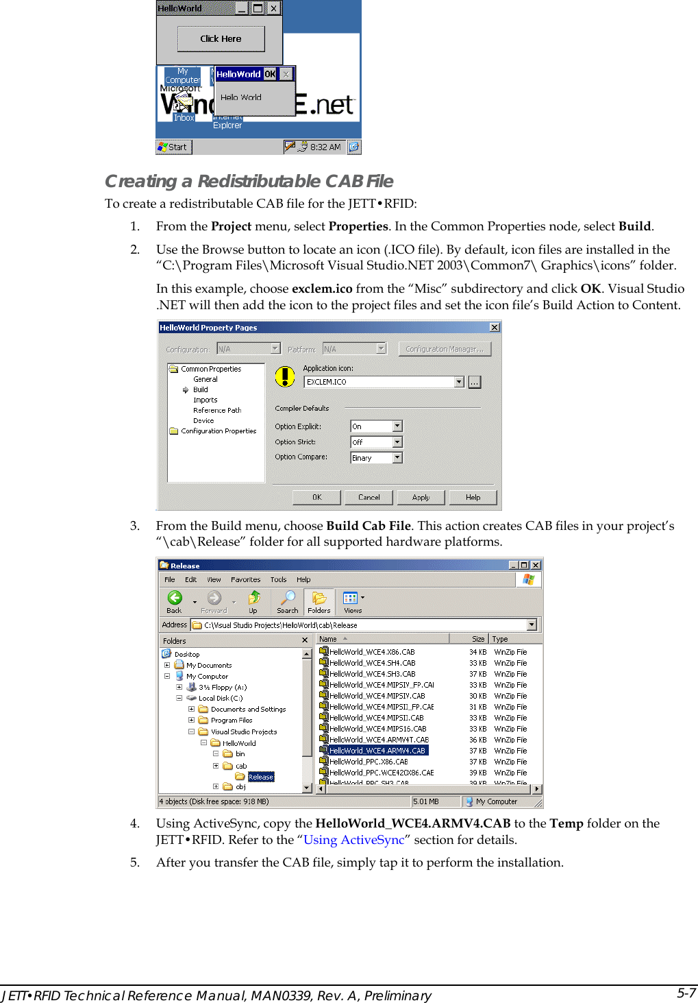   Creating a Redistributable CAB File To create a redistributable CAB file for the JETT&bull;RFID: 1. From the Project menu, select Properties. In the Common Properties node, select Build.  2. Use the Browse button to locate an icon (.ICO file). By default, icon files are installed in the &ldquo;C:\Program Files\Microsoft Visual Studio.NET 2003\Common7\ Graphics\icons&rdquo; folder. In this example, choose exclem.ico from the &ldquo;Misc&rdquo; subdirectory and click OK. Visual Studio .NET will then add the icon to the project files and set the icon file&rsquo;s Build Action to Content.   3. From the Build menu, choose Build Cab File. This action creates CAB files in your project&rsquo;s &ldquo;\cab\Release&rdquo; folder for all supported hardware platforms.   4. Using ActiveSync, copy the HelloWorld_WCE4.ARMV4.CAB to the Temp folder on the JETT&bull;RFID. Refer to the &ldquo;Using ActiveSync&rdquo; section for details. 5. After you transfer the CAB file, simply tap it to perform the installation.  JETT&bull;RFID Technical Reference Manual, MAN0339, Rev. A, Preliminary 5-7