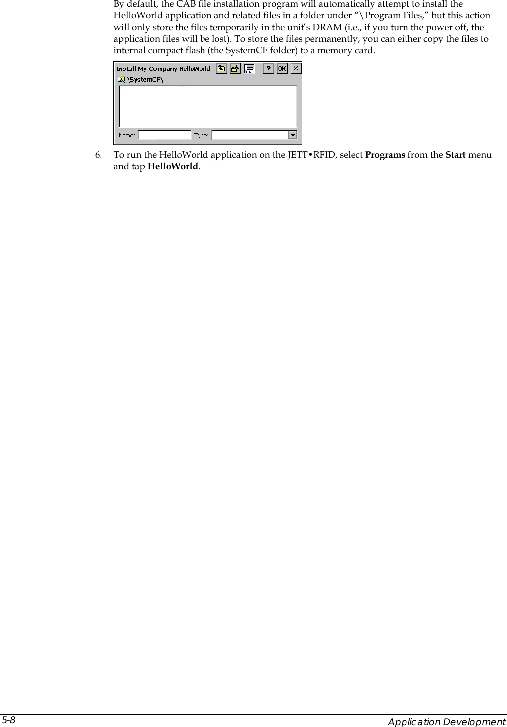  By default, the CAB file installation program will automatically attempt to install the HelloWorld application and related files in a folder under &ldquo;\Program Files,&rdquo; but this action will only store the files temporarily in the unit&rsquo;s DRAM (i.e., if you turn the power off, the application files will be lost). To store the files permanently, you can either copy the files to internal compact flash (the SystemCF folder) to a memory card.  6. To run the HelloWorld application on the JETT&bull;RFID, select Programs from the Start menu and tap HelloWorld.     Application Development 5-8