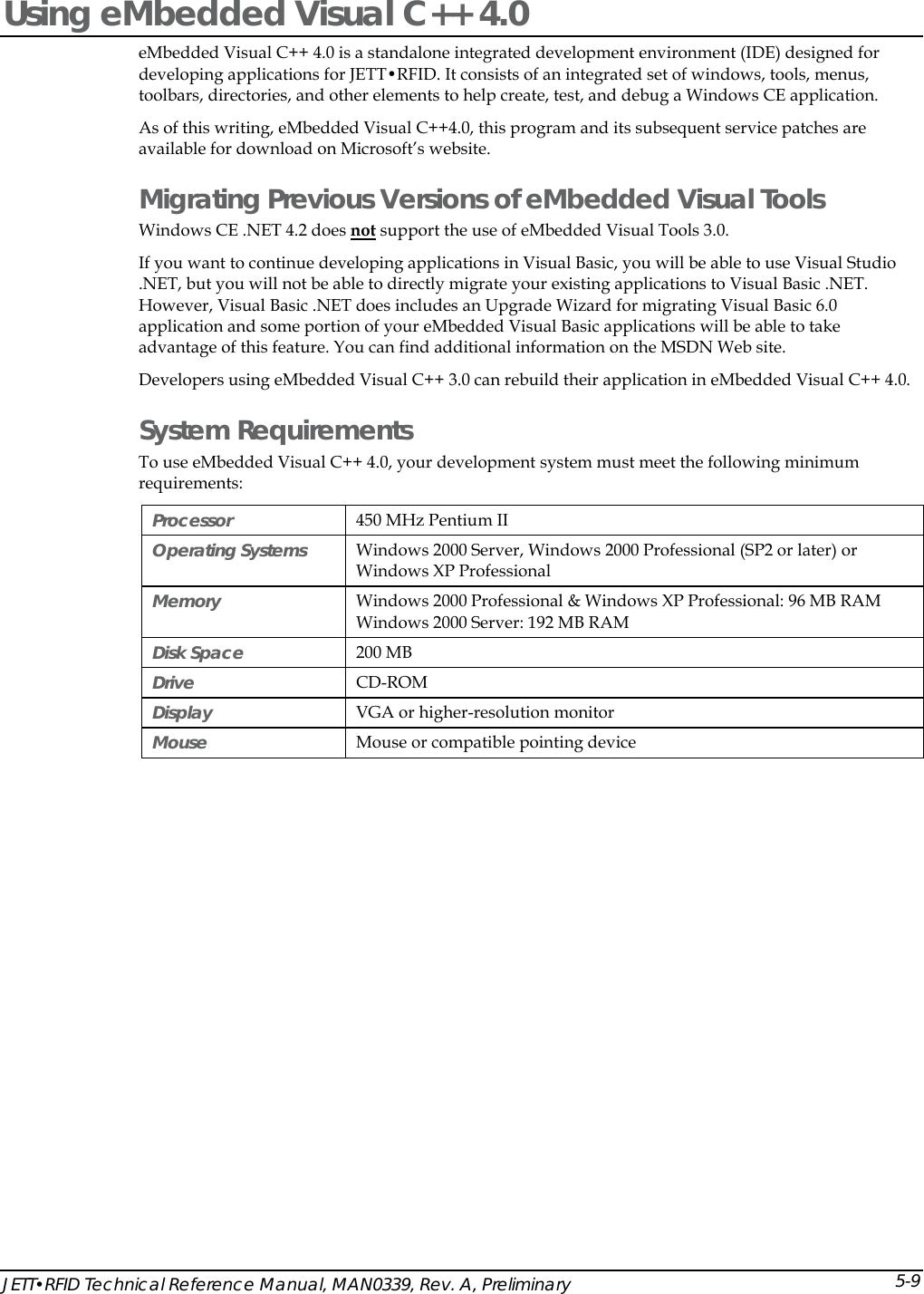  Using eMbedded Visual C++ 4.0 eMbedded Visual C++ 4.0 is a standalone integrated development environment (IDE) designed for developing applications for JETT&bull;RFID. It consists of an integrated set of windows, tools, menus, toolbars, directories, and other elements to help create, test, and debug a Windows CE application.  As of this writing, eMbedded Visual C++4.0, this program and its subsequent service patches are available for download on Microsoft&rsquo;s website. Migrating Previous Versions of eMbedded Visual Tools Windows CE .NET 4.2 does not support the use of eMbedded Visual Tools 3.0.  If you want to continue developing applications in Visual Basic, you will be able to use Visual Studio .NET, but you will not be able to directly migrate your existing applications to Visual Basic .NET. However, Visual Basic .NET does includes an Upgrade Wizard for migrating Visual Basic 6.0 application and some portion of your eMbedded Visual Basic applications will be able to take advantage of this feature. You can find additional information on the MSDN Web site.  Developers using eMbedded Visual C++ 3.0 can rebuild their application in eMbedded Visual C++ 4.0. System Requirements To use eMbedded Visual C++ 4.0, your development system must meet the following minimum requirements: Processor   450 MHz Pentium II Operating Systems   Windows 2000 Server, Windows 2000 Professional (SP2 or later) or Windows XP Professional Memory   Windows 2000 Professional &amp; Windows XP Professional: 96 MB RAM Windows 2000 Server: 192 MB RAM  Disk Space  200 MB Drive   CD-ROM  Display   VGA or higher-resolution monitor  Mouse   Mouse or compatible pointing device  JETT&bull;RFID Technical Reference Manual, MAN0339, Rev. A, Preliminary 5-9