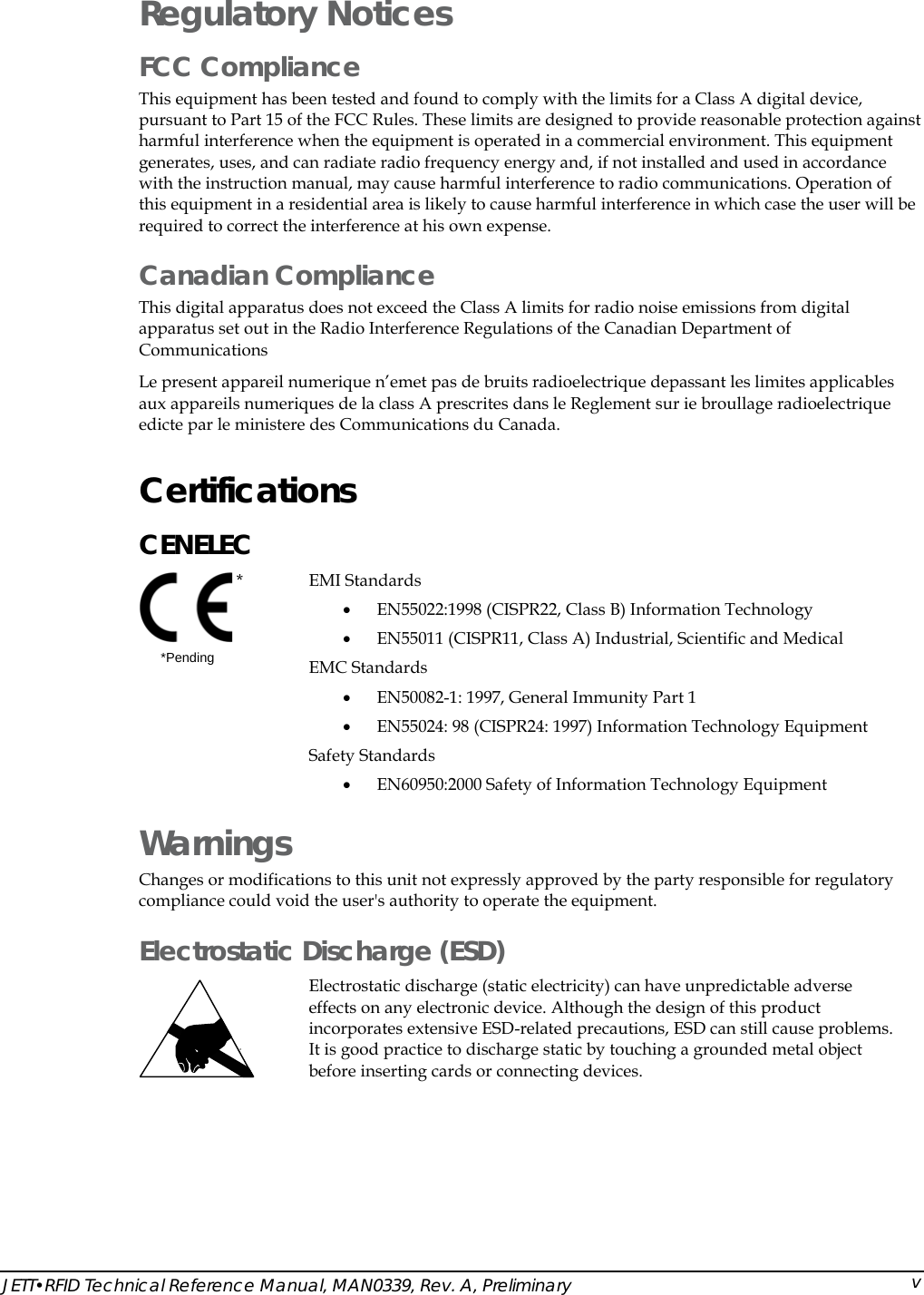  Regulatory Notices FCC Compliance This equipment has been tested and found to comply with the limits for a Class A digital device, pursuant to Part 15 of the FCC Rules. These limits are designed to provide reasonable protection against harmful interference when the equipment is operated in a commercial environment. This equipment generates, uses, and can radiate radio frequency energy and, if not installed and used in accordance with the instruction manual, may cause harmful interference to radio communications. Operation of this equipment in a residential area is likely to cause harmful interference in which case the user will be required to correct the interference at his own expense. Canadian Compliance This digital apparatus does not exceed the Class A limits for radio noise emissions from digital apparatus set out in the Radio Interference Regulations of the Canadian Department of Communications Le present appareil numerique n&rsquo;emet pas de bruits radioelectrique depassant les limites applicables aux appareils numeriques de la class A prescrites dans le Reglement sur ie broullage radioelectrique edicte par le ministere des Communications du Canada. Certifications  CENELEC  *       *Pending  EMI Standards  &bull; EN55022:1998 (CISPR22, Class B) Information Technology &bull; EN55011 (CISPR11, Class A) Industrial, Scientific and Medical EMC Standards &bull; EN50082-1: 1997, General Immunity Part 1  &bull; EN55024: 98 (CISPR24: 1997) Information Technology Equipment Safety Standards &bull; EN60950:2000 Safety of Information Technology Equipment Warnings Changes or modifications to this unit not expressly approved by the party responsible for regulatory compliance could void the user's authority to operate the equipment. Electrostatic Discharge (ESD)  Electrostatic discharge (static electricity) can have unpredictable adverse effects on any electronic device. Although the design of this product incorporates extensive ESD-related precautions, ESD can still cause problems. It is good practice to discharge static by touching a grounded metal object before inserting cards or connecting devices.  JETT&bull;RFID Technical Reference Manual, MAN0339, Rev. A, Preliminary  v