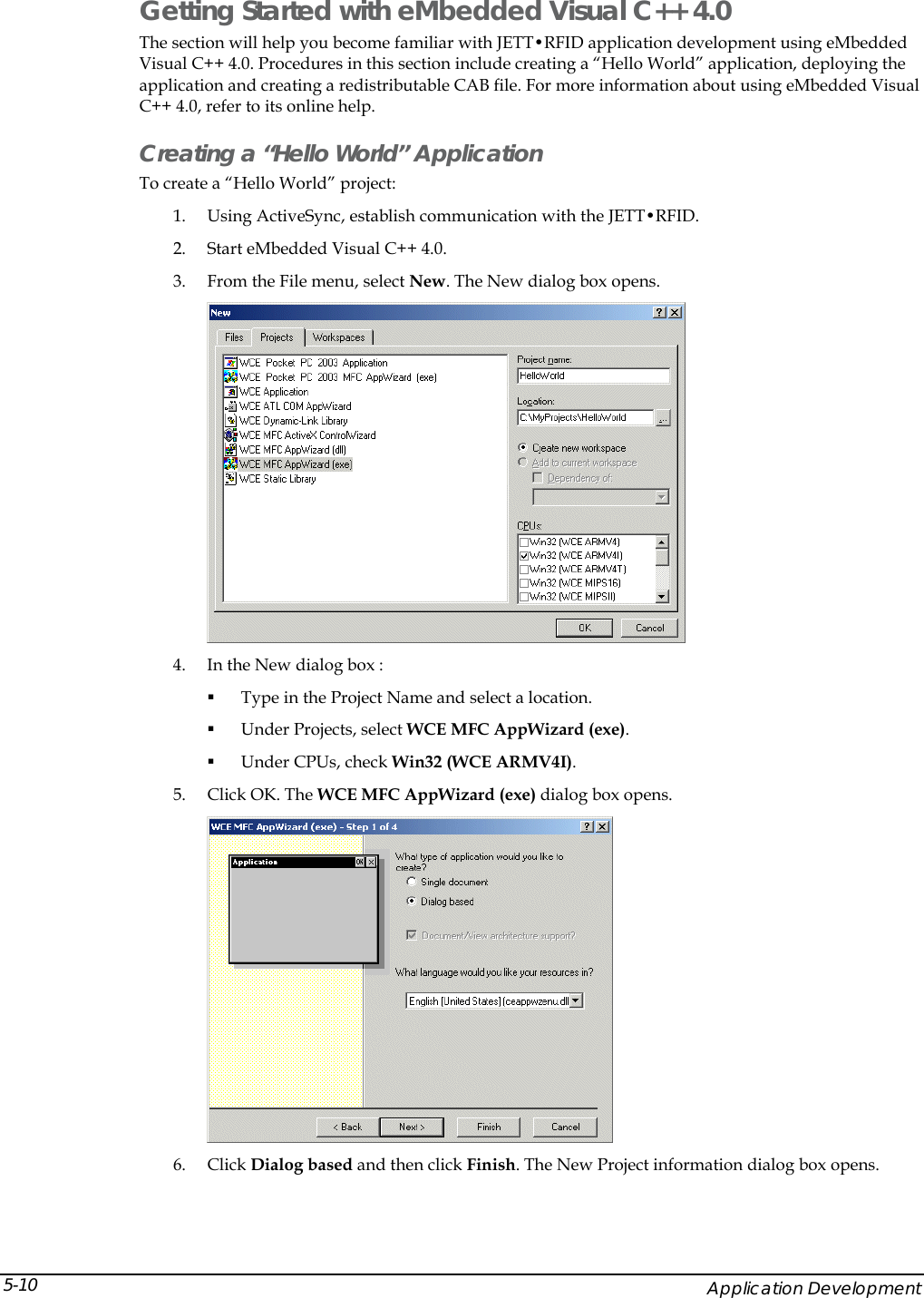  Getting Started with eMbedded Visual C++ 4.0 The section will help you become familiar with JETT&bull;RFID application development using eMbedded Visual C++ 4.0. Procedures in this section include creating a &ldquo;Hello World&rdquo; application, deploying the application and creating a redistributable CAB file. For more information about using eMbedded Visual C++ 4.0, refer to its online help. Creating a &ldquo;Hello World&rdquo; Application To create a &ldquo;Hello World&rdquo; project: 1. Using ActiveSync, establish communication with the JETT&bull;RFID.  2. Start eMbedded Visual C++ 4.0. 3. From the File menu, select New. The New dialog box opens.   4. In the New dialog box :  Type in the Project Name and select a location.  Under Projects, select WCE MFC AppWizard (exe).  Under CPUs, check Win32 (WCE ARMV4I). 5. Click OK. The WCE MFC AppWizard (exe) dialog box opens.   6. Click Dialog based and then click Finish. The New Project information dialog box opens.     Application Development 5-10