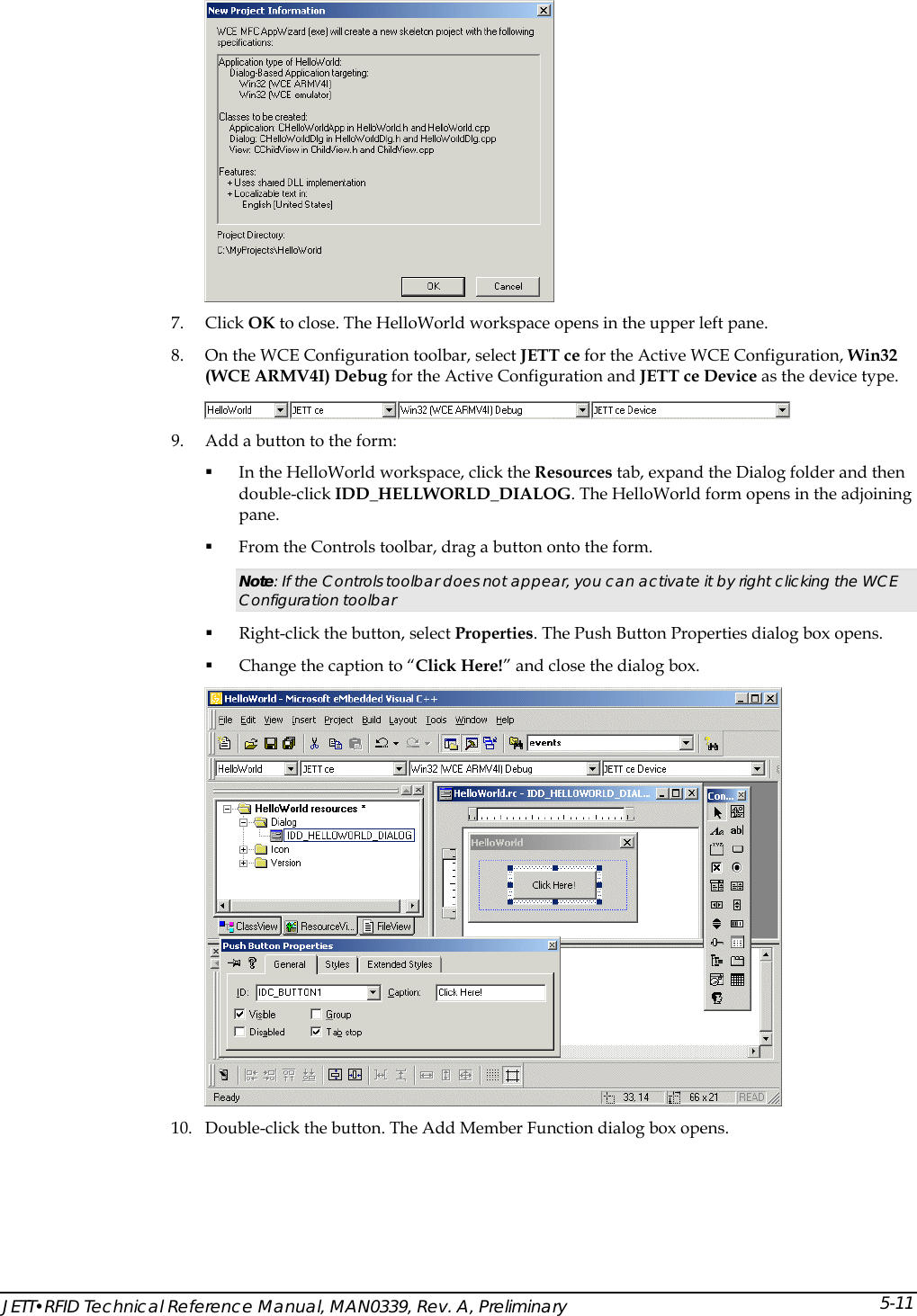   7. Click OK to close. The HelloWorld workspace opens in the upper left pane. 8. On the WCE Configuration toolbar, select JETT ce for the Active WCE Configuration, Win32 (WCE ARMV4I) Debug for the Active Configuration and JETT ce Device as the device type.  9. Add a button to the form:  In the HelloWorld workspace, click the Resources tab, expand the Dialog folder and then double-click IDD_HELLWORLD_DIALOG. The HelloWorld form opens in the adjoining pane.  From the Controls toolbar, drag a button onto the form. Note: If the Controls toolbar does not appear, you can activate it by right clicking the WCE Configuration toolbar   Right-click the button, select Properties. The Push Button Properties dialog box opens.  Change the caption to &ldquo;Click Here!&rdquo; and close the dialog box.  10. Double-click the button. The Add Member Function dialog box opens. JETT&bull;RFID Technical Reference Manual, MAN0339, Rev. A, Preliminary 5-11