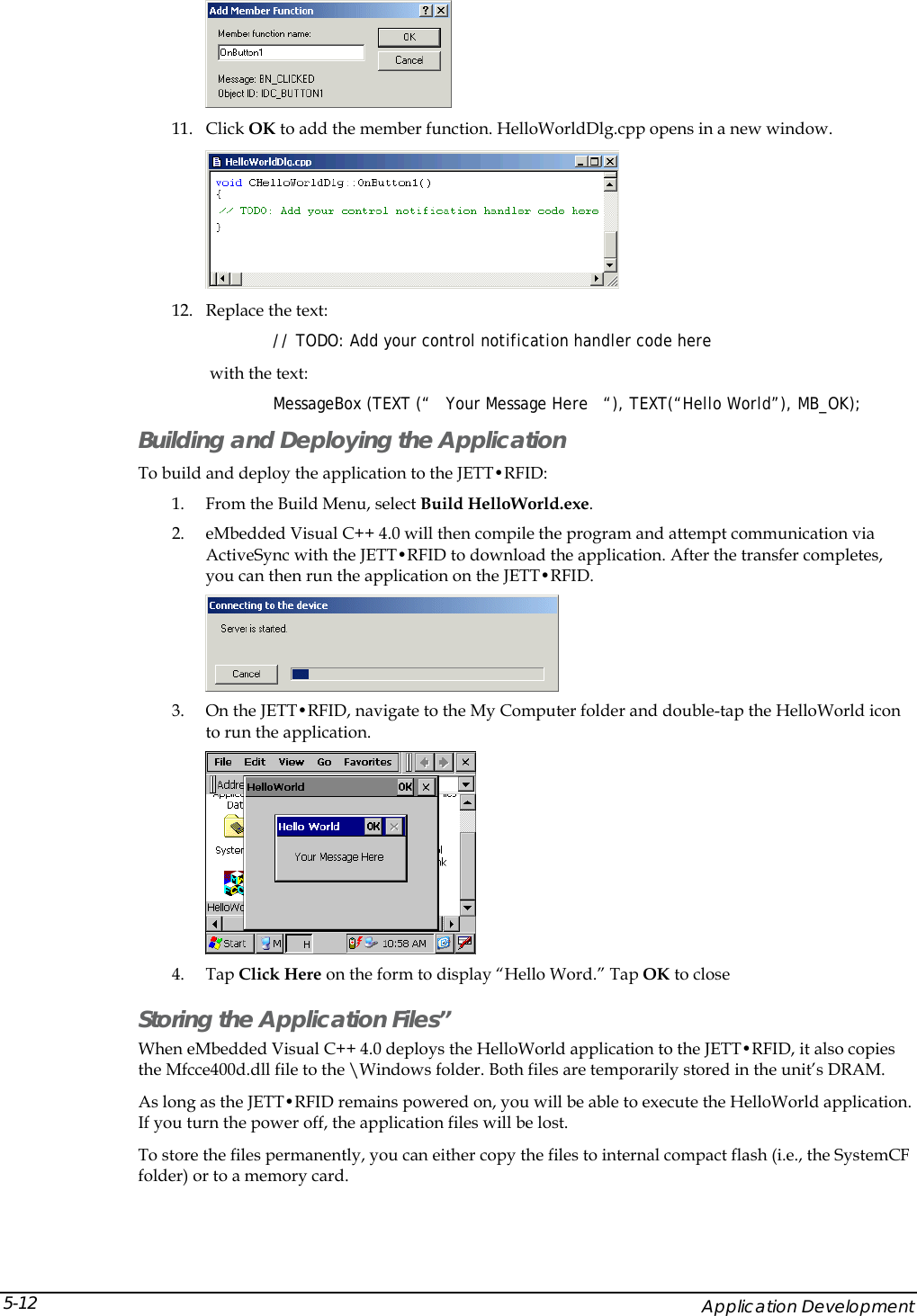   11. Click OK to add the member function. HelloWorldDlg.cpp opens in a new window.  12. Replace the text:  // TODO: Add your control notification handler code here  with the text:  MessageBox (TEXT (&ldquo;   Your Message Here   &ldquo;), TEXT(&ldquo;Hello World&rdquo;), MB_OK); Building and Deploying the Application To build and deploy the application to the JETT&bull;RFID: 1. From the Build Menu, select Build HelloWorld.exe. 2. eMbedded Visual C++ 4.0 will then compile the program and attempt communication via ActiveSync with the JETT&bull;RFID to download the application. After the transfer completes, you can then run the application on the JETT&bull;RFID.  3. On the JETT&bull;RFID, navigate to the My Computer folder and double-tap the HelloWorld icon to run the application.  4. Tap Click Here on the form to display &ldquo;Hello Word.&rdquo; Tap OK to close Storing the Application Files&rdquo; When eMbedded Visual C++ 4.0 deploys the HelloWorld application to the JETT&bull;RFID, it also copies the Mfcce400d.dll file to the \Windows folder. Both files are temporarily stored in the unit&rsquo;s DRAM. As long as the JETT&bull;RFID remains powered on, you will be able to execute the HelloWorld application. If you turn the power off, the application files will be lost. To store the files permanently, you can either copy the files to internal compact flash (i.e., the SystemCF folder) or to a memory card.      Application Development 5-12