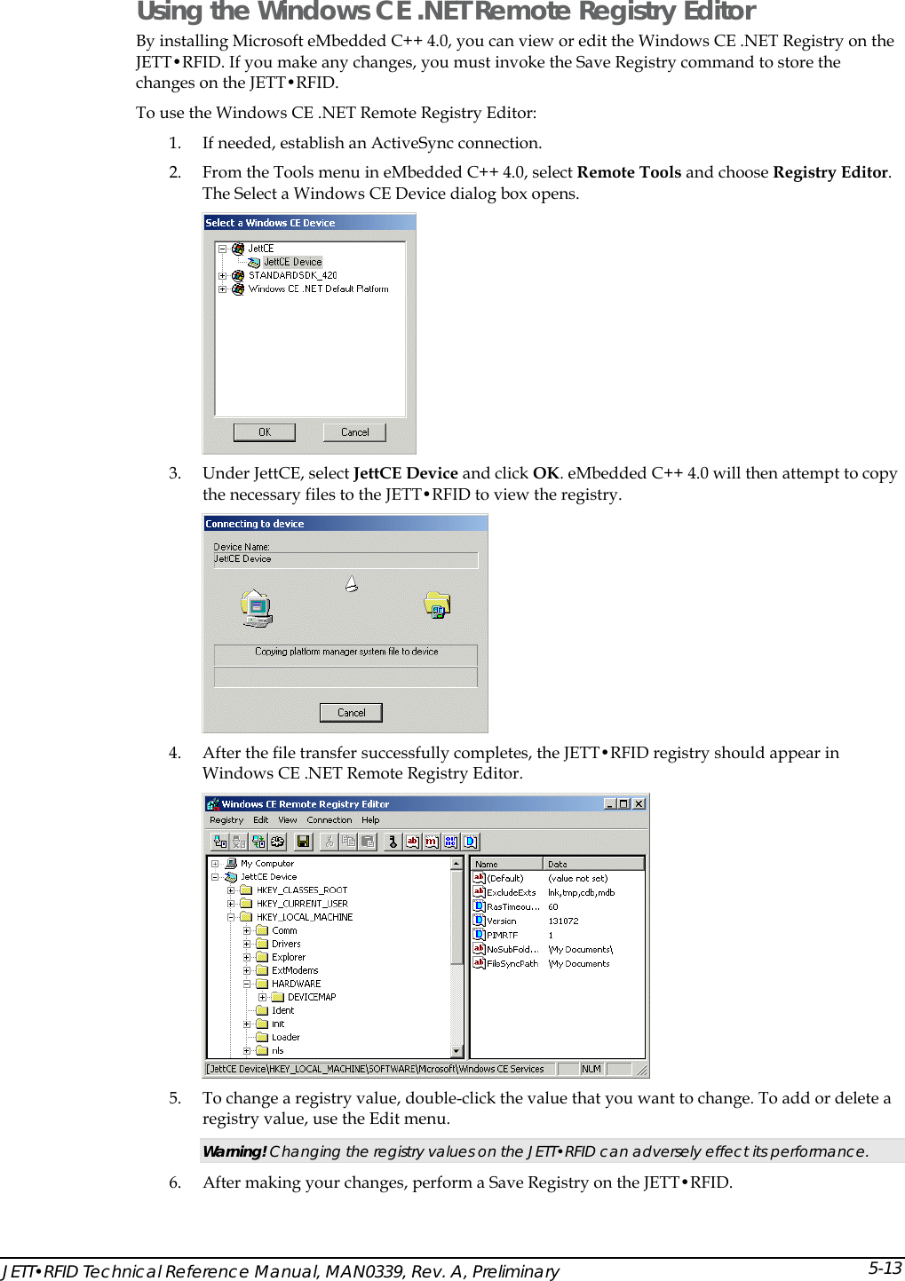  Using the Windows CE .NET Remote Registry Editor By installing Microsoft eMbedded C++ 4.0, you can view or edit the Windows CE .NET Registry on the JETT&bull;RFID. If you make any changes, you must invoke the Save Registry command to store the changes on the JETT&bull;RFID. To use the Windows CE .NET Remote Registry Editor: 1. If needed, establish an ActiveSync connection. 2. From the Tools menu in eMbedded C++ 4.0, select Remote Tools and choose Registry Editor. The Select a Windows CE Device dialog box opens.  3. Under JettCE, select JettCE Device and click OK. eMbedded C++ 4.0 will then attempt to copy the necessary files to the JETT&bull;RFID to view the registry.  4. After the file transfer successfully completes, the JETT&bull;RFID registry should appear in Windows CE .NET Remote Registry Editor.  5. To change a registry value, double-click the value that you want to change. To add or delete a registry value, use the Edit menu. Warning! Changing the registry values on the JETT&bull;RFID can adversely effect its performance. 6. After making your changes, perform a Save Registry on the JETT&bull;RFID. JETT&bull;RFID Technical Reference Manual, MAN0339, Rev. A, Preliminary 5-13