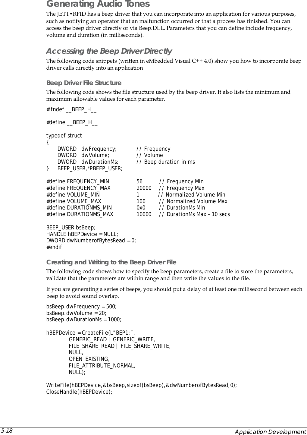  Generating Audio Tones The JETT&bull;RFID has a beep driver that you can incorporate into an application for various purposes, such as notifying an operator that an malfunction occurred or that a process has finished. You can access the beep driver directly or via Beep.DLL. Parameters that you can define include frequency, volume and duration (in milliseconds). Accessing the Beep Driver Directly The following code snippets (written in eMbedded Visual C++ 4.0) show you how to incorporate beep driver calls directly into an application Beep Driver File Structure The following code shows the file structure used by the beep driver. It also lists the minimum and maximum allowable values for each parameter. #ifndef __BEEP_H__  #define __BEEP_H__  typedef struct {       DWORD   dwFrequency;  // Frequency       DWORD   dwVolume;    // Volume       DWORD   dwDurationMs;  // Beep duration in ms } BEEP_USER,*PBEEP_USER;  #define FREQUENCY_MIN         56          // Frequency Min #define FREQUENCY_MAX  20000  // Frequency Max #define VOLUME_MIN            1           // Normalized Volume Min #define VOLUME_MAX            100  // Normalized Volume Max #define DURATIONMS_MIN       0x0  // DurationMs Min #define DURATIONMS_MAX        10000  // DurationMs Max &ndash; 10 secs  BEEP_USER bsBeep; HANDLE hBEPDevice = NULL; DWORD dwNumberofBytesRead = 0; #endif Creating and Writing to the Beep Driver File The following code shows how to specify the beep parameters, create a file to store the parameters, validate that the parameters are within range and then write the values to the file. If you are generating a series of beeps, you should put a delay of at least one millisecond between each beep to avoid sound overlap. bsBeep.dwFrequency = 500; bsBeep.dwVolume = 20; bsBeep.dwDurationMs = 1000;  hBEPDevice = CreateFile(L&rdquo;BEP1:&rdquo;, GENERIC_READ | GENERIC_WRITE, FILE_SHARE_READ | FILE_SHARE_WRITE, NULL, OPEN_EXISTING, FILE_ATTRIBUTE_NORMAL, NULL);  WriteFile(hBEPDevice,&amp;bsBeep,sizeof(bsBeep),&amp;dwNumberofBytesRead,0); CloseHandle(hBEPDevice);     Application Development 5-18