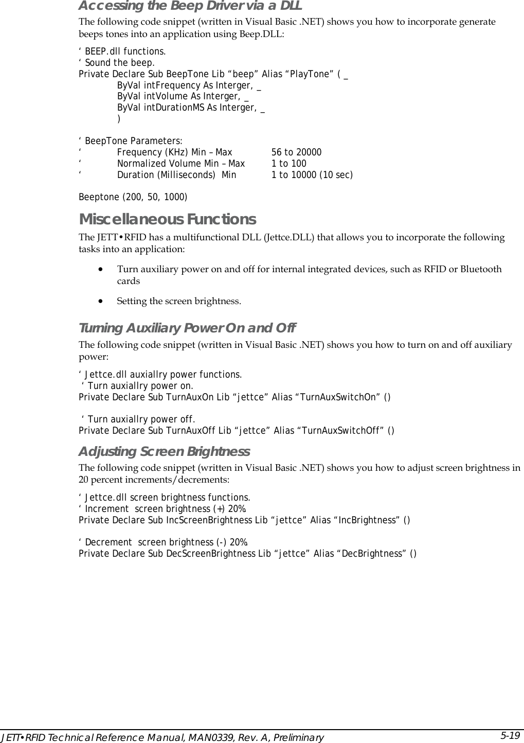  Accessing the Beep Driver via a DLL The following code snippet (written in Visual Basic .NET) shows you how to incorporate generate beeps tones into an application using Beep.DLL: &lsquo; BEEP.dll functions. &lsquo; Sound the beep. Private Declare Sub BeepTone Lib &ldquo;beep&rdquo; Alias &ldquo;PlayTone&rdquo; ( _   ByVal intFrequency As Interger, _ ByVal intVolume As Interger, _ ByVal intDurationMS As Interger, _ )  &lsquo; BeepTone Parameters: &lsquo;        Frequency (KHz) Min &ndash; Max         56 to 20000  &lsquo;   Normalized Volume Min &ndash; Max  1 to 100  &lsquo;   Duration (Milliseconds)  Min   1 to 10000 (10 sec)  Beeptone (200, 50, 1000) Miscellaneous Functions  The JETT&bull;RFID has a multifunctional DLL (Jettce.DLL) that allows you to incorporate the following tasks into an application: &bull; Turn auxiliary power on and off for internal integrated devices, such as RFID or Bluetooth cards &bull; Setting the screen brightness.  Turning Auxiliary Power On and Off  The following code snippet (written in Visual Basic .NET) shows you how to turn on and off auxiliary power: &lsquo; Jettce.dll auxiallry power functions.  &lsquo; Turn auxiallry power on. Private Declare Sub TurnAuxOn Lib &ldquo;jettce&rdquo; Alias &ldquo;TurnAuxSwitchOn&rdquo; ()   &lsquo; Turn auxiallry power off. Private Declare Sub TurnAuxOff Lib &ldquo;jettce&rdquo; Alias &ldquo;TurnAuxSwitchOff&rdquo; () Adjusting Screen Brightness  The following code snippet (written in Visual Basic .NET) shows you how to adjust screen brightness in 20 percent increments/decrements: &lsquo; Jettce.dll screen brightness functions. &lsquo; Increment  screen brightness (+) 20%. Private Declare Sub IncScreenBrightness Lib &ldquo;jettce&rdquo; Alias &ldquo;IncBrightness&rdquo; ()  &lsquo; Decrement  screen brightness (-) 20%. Private Declare Sub DecScreenBrightness Lib &ldquo;jettce&rdquo; Alias &ldquo;DecBrightness&rdquo; () JETT&bull;RFID Technical Reference Manual, MAN0339, Rev. A, Preliminary 5-19 
