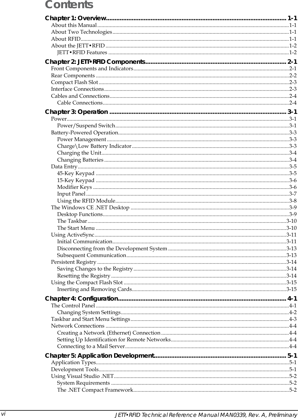  Contents Chapter 1: Overview.........................................................................................................1-1 About this Manual..........................................................................................................................................1-1 About Two Technologies...............................................................................................................................1-1 About RFID......................................................................................................................................................1-1 About the JETT&bull;RFID ....................................................................................................................................1-2 JETT&bull;RFID Features ..................................................................................................................................1-2 Chapter 2: JETT&bull;RFID Components.................................................................................. 2-1 Front Components and Indicators................................................................................................................2-1 Rear Components ...........................................................................................................................................2-2 Compact Flash Slot.........................................................................................................................................2-3 Interface Connections.....................................................................................................................................2-3 Cables and Connections.................................................................................................................................2-4 Cable Connections......................................................................................................................................2-4 Chapter 3: Operation ....................................................................................................... 3-1 Power................................................................................................................................................................3-1 Power/Suspend Switch.............................................................................................................................3-1 Battery-Powered Operation...........................................................................................................................3-3 Power Management ...................................................................................................................................3-3 Charge\Low Battery Indicator.................................................................................................................3-3 Charging the Unit.......................................................................................................................................3-4 Changing Batteries .....................................................................................................................................3-4 Data Entry........................................................................................................................................................3-5 45-Key Keypad ...........................................................................................................................................3-5 15-Key Keypad ...........................................................................................................................................3-6 Modifier Keys .............................................................................................................................................3-6 Input Panel ..................................................................................................................................................3-7 Using the RFID Module.............................................................................................................................3-8 The Windows CE .NET Desktop ..................................................................................................................3-9 Desktop Functions......................................................................................................................................3-9 The Taskbar...............................................................................................................................................3-10 The Start Menu .........................................................................................................................................3-10 Using ActiveSync..........................................................................................................................................3-11 Initial Communication.............................................................................................................................3-11 Disconnecting from the Development System .....................................................................................3-13 Subsequent Communication...................................................................................................................3-13 Persistent Registry ........................................................................................................................................3-14 Saving Changes to the Registry..............................................................................................................3-14 Resetting the Registry ..............................................................................................................................3-14 Using the Compact Flash Slot .....................................................................................................................3-15 Inserting and Removing Cards...............................................................................................................3-15 Chapter 4: Configuration.................................................................................................. 4-1 The Control Panel ...........................................................................................................................................4-1 Changing System Settings.........................................................................................................................4-2 Taskbar and Start Menu Settings..................................................................................................................4-3 Network Connections ....................................................................................................................................4-4 Creating a Network (Ethernet) Connection ............................................................................................4-4 Setting Up Identification for Remote Networks.....................................................................................4-4 Connecting to a Mail Server......................................................................................................................4-4 Chapter 5: Application Development............................................................................. 5-1 Application Types...........................................................................................................................................5-1 Development Tools.........................................................................................................................................5-1 Using Visual Studio .NET..............................................................................................................................5-2 System Requirements ................................................................................................................................5-2 The .NET Compact Framework................................................................................................................5-2   JETT&bull;RFID Technical Reference Manual MAN0339, Rev. A, Preliminary vi
