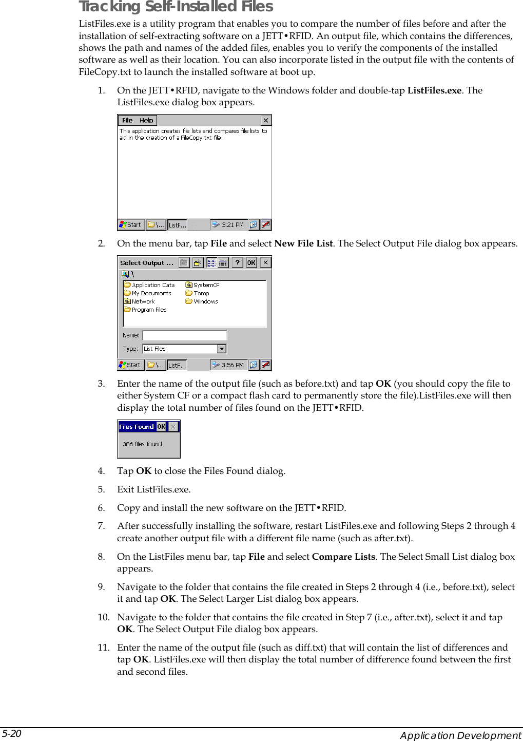  Tracking Self-Installed Files ListFiles.exe is a utility program that enables you to compare the number of files before and after the installation of self-extracting software on a JETT&bull;RFID. An output file, which contains the differences, shows the path and names of the added files, enables you to verify the components of the installed software as well as their location. You can also incorporate listed in the output file with the contents of FileCopy.txt to launch the installed software at boot up. 1. On the JETT&bull;RFID, navigate to the Windows folder and double-tap ListFiles.exe. The ListFiles.exe dialog box appears.   2. On the menu bar, tap File and select New File List. The Select Output File dialog box appears.  3. Enter the name of the output file (such as before.txt) and tap OK (you should copy the file to either System CF or a compact flash card to permanently store the file).ListFiles.exe will then display the total number of files found on the JETT&bull;RFID.  4. Tap OK to close the Files Found dialog. 5. Exit ListFiles.exe. 6. Copy and install the new software on the JETT&bull;RFID. 7. After successfully installing the software, restart ListFiles.exe and following Steps 2 through 4 create another output file with a different file name (such as after.txt).  8. On the ListFiles menu bar, tap File and select Compare Lists. The Select Small List dialog box appears. 9. Navigate to the folder that contains the file created in Steps 2 through 4 (i.e., before.txt), select it and tap OK. The Select Larger List dialog box appears. 10. Navigate to the folder that contains the file created in Step 7 (i.e., after.txt), select it and tap OK. The Select Output File dialog box appears. 11. Enter the name of the output file (such as diff.txt) that will contain the list of differences and tap OK. ListFiles.exe will then display the total number of difference found between the first and second files.     Application Development 5-20 
