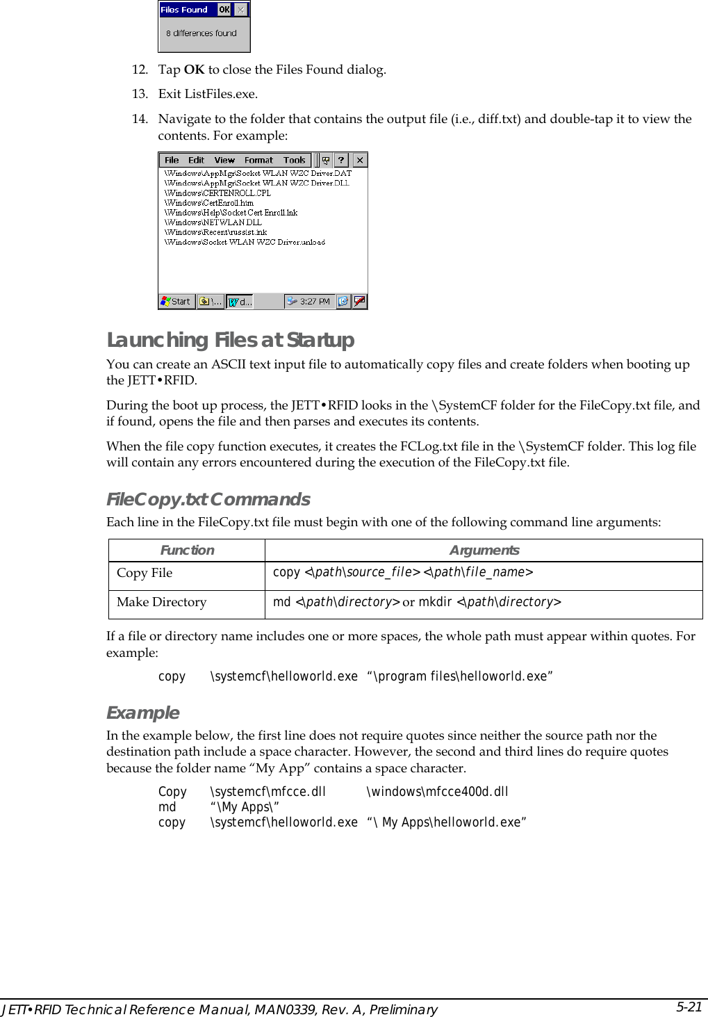   12. Tap OK to close the Files Found dialog. 13. Exit ListFiles.exe. 14. Navigate to the folder that contains the output file (i.e., diff.txt) and double-tap it to view the contents. For example:  Launching Files at Startup You can create an ASCII text input file to automatically copy files and create folders when booting up the JETT&bull;RFID. During the boot up process, the JETT&bull;RFID looks in the \SystemCF folder for the FileCopy.txt file, and if found, opens the file and then parses and executes its contents. When the file copy function executes, it creates the FCLog.txt file in the \SystemCF folder. This log file will contain any errors encountered during the execution of the FileCopy.txt file. FileCopy.txt Commands  Each line in the FileCopy.txt file must begin with one of the following command line arguments: Function Arguments Copy File  copy <\path\source_file> <\path\file_name> Make Directory  md <\path\directory> or mkdir <\path\directory> If a file or directory name includes one or more spaces, the whole path must appear within quotes. For example: copy \systemcf\helloworld.exe &ldquo;\program files\helloworld.exe&rdquo; Example In the example below, the first line does not require quotes since neither the source path nor the destination path include a space character. However, the second and third lines do require quotes because the folder name &ldquo;My App&rdquo; contains a space character. Copy \systemcf\mfcce.dll  \windows\mfcce400d.dll  md &ldquo;\My Apps\&rdquo; copy \systemcf\helloworld.exe &ldquo;\ My Apps\helloworld.exe&rdquo; JETT&bull;RFID Technical Reference Manual, MAN0339, Rev. A, Preliminary 5-21 