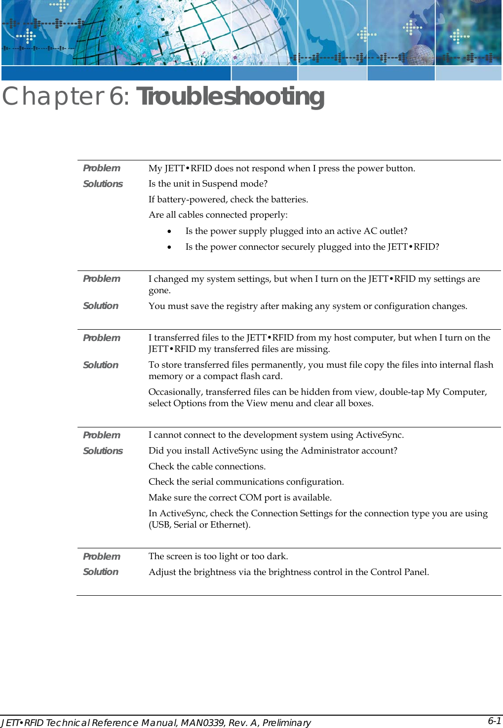  JETT&bull;RFID Technical Reference Manual, MAN0339, Rev. A, Preliminary Chapter 6: Troubleshooting Problem  My JETT&bull;RFID does not respond when I press the power button. Solutions  Is the unit in Suspend mode? If battery-powered, check the batteries. Are all cables connected properly: &bull; Is the power supply plugged into an active AC outlet? &bull; Is the power connector securely plugged into the JETT&bull;RFID?  Problem   I changed my system settings, but when I turn on the JETT&bull;RFID my settings are gone. Solution   You must save the registry after making any system or configuration changes.  Problem   I transferred files to the JETT&bull;RFID from my host computer, but when I turn on the JETT&bull;RFID my transferred files are missing. Solution  To store transferred files permanently, you must file copy the files into internal flash memory or a compact flash card. Occasionally, transferred files can be hidden from view, double-tap My Computer, select Options from the View menu and clear all boxes.  Problem   I cannot connect to the development system using ActiveSync. Solutions  Did you install ActiveSync using the Administrator account?  Check the cable connections. Check the serial communications configuration. Make sure the correct COM port is available. In ActiveSync, check the Connection Settings for the connection type you are using (USB, Serial or Ethernet).   Problem   The screen is too light or too dark.  Solution  Adjust the brightness via the brightness control in the Control Panel.       6-1