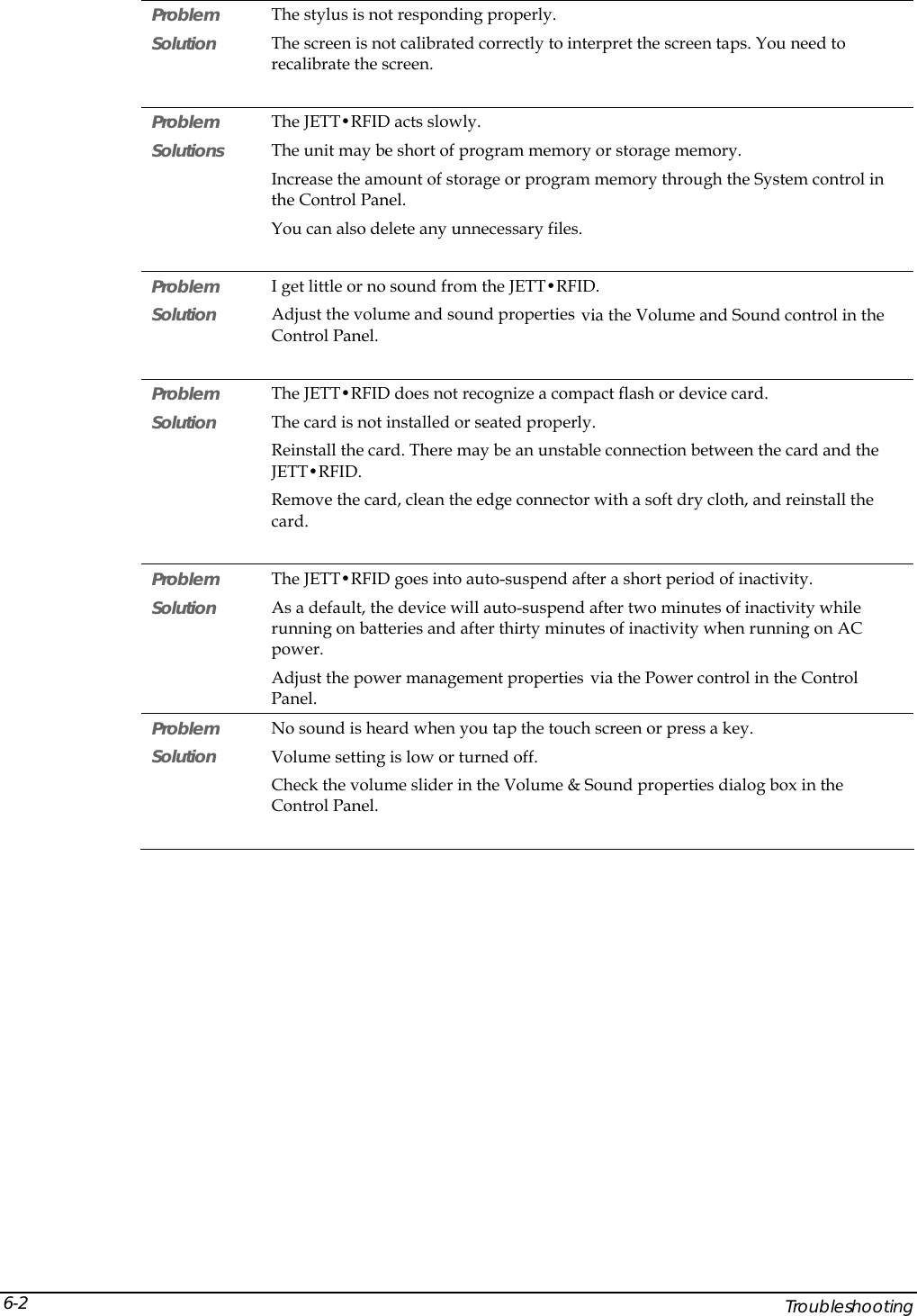  Problem   The stylus is not responding properly. Solution  The screen is not calibrated correctly to interpret the screen taps. You need to recalibrate the screen.  Problem   The JETT&bull;RFID acts slowly. Solutions  The unit may be short of program memory or storage memory. Increase the amount of storage or program memory through the System control in the Control Panel. You can also delete any unnecessary files.  Problem   I get little or no sound from the JETT&bull;RFID. Solution  Adjust the volume and sound properties via the Volume and Sound control in the Control Panel.  Problem   The JETT&bull;RFID does not recognize a compact flash or device card. Solution  The card is not installed or seated properly. Reinstall the card. There may be an unstable connection between the card and the JETT&bull;RFID. Remove the card, clean the edge connector with a soft dry cloth, and reinstall the card.   Problem   The JETT&bull;RFID goes into auto-suspend after a short period of inactivity. Solution  As a default, the device will auto-suspend after two minutes of inactivity while running on batteries and after thirty minutes of inactivity when running on AC power. Adjust the power management properties via the Power control in the Control Panel. Problem   No sound is heard when you tap the touch screen or press a key. Solution  Volume setting is low or turned off.  Check the volume slider in the Volume &amp; Sound properties dialog box in the Control Panel.      Troubleshooting 6-2