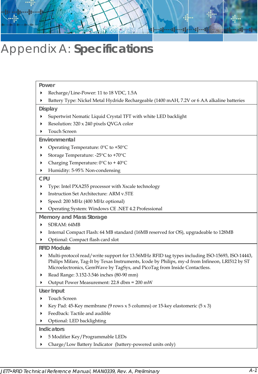  JETT&bull;RFID Technical Reference Manual, MAN0339, Rev. A, Preliminary Appendix A: Specifications Power   Recharge/Line-Power: 11 to 18 VDC, 1.5A  Battery Type: Nickel Metal Hydride Rechargeable (1400 mAH, 7.2V or 6 AA alkaline batteries Display  Supertwist Nematic Liquid Crystal TFT with white LED backlight  Resolution: 320 x 240 pixels QVGA color   Touch Screen Environmental  Operating Temperature: 0&deg;C to +50&deg;C  Storage Temperature: -25&deg;C to +70&deg;C   Charging Temperature: 0&deg;C to + 40&deg;C   Humidity: 5-95% Non-condensing CPU  Type: Intel PXA255 processor with Xscale technology  Instruction Set Architecture: ARM v.5TE  Speed: 200 MHz (400 MHz optional)  Operating System: Windows CE .NET 4.2 Professional Memory and Mass Storage   SDRAM: 64MB  Internal Compact Flash: 64 MB standard (16MB reserved for OS), upgradeable to 128MB  Optional: Compact flash card slot RFID Module  Multi-protocol read/write support for 13.56MHz RFID tag types including ISO-15693, ISO-14443, Philips Mifare, Tag-It by Texas Instruments, Icode by Philips, my-d from Infineon, LRI512 by ST Microelectronics, GemWave by TagSys, and PicoTag from Inside Contactless.   Read Range: 3.152-3.546 inches (80-90 mm)  Output Power Measurement: 22.8 dbm = 200 mW User Input   Touch Screen  Key Pad: 45-Key membrane (9 rows x 5 columns) or 15-key elastomeric (5 x 3)  Feedback: Tactile and audible  Optional: LED backlighting Indicators   5 Modifier Key/Programmable LEDs  Charge/Low Battery Indicator  (battery-powered units only) A-1