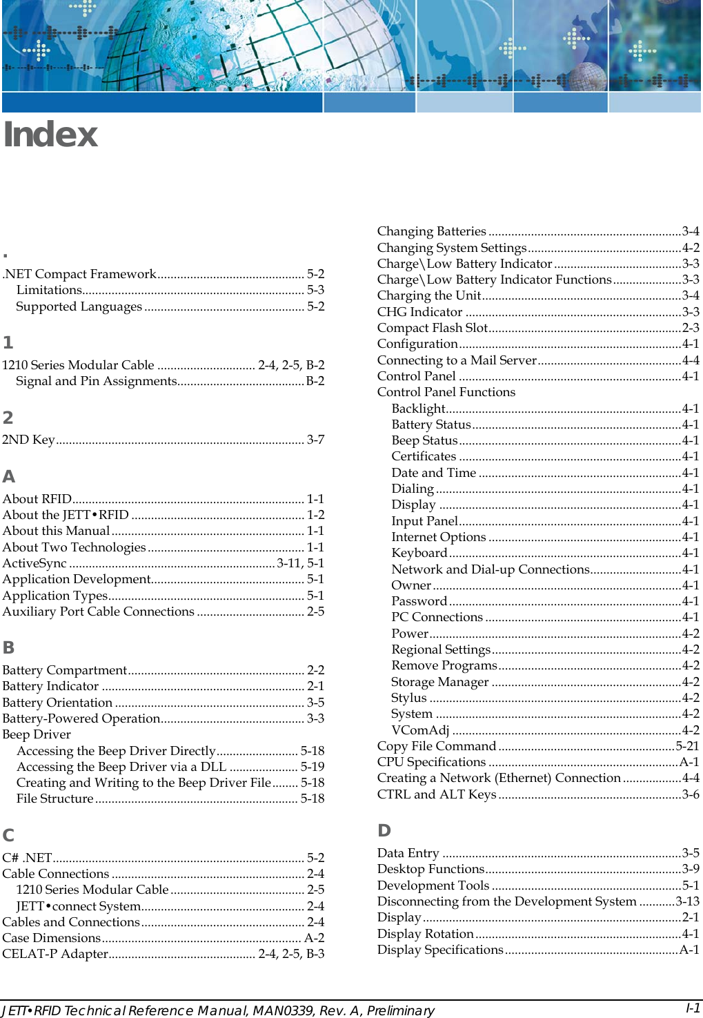  JETT&bull;RFID Technical Reference Manual, MAN0339, Rev. A, Preliminary Index Changing Batteries ...........................................................3-4 Changing System Settings...............................................4-2 . Charge\Low Battery Indicator.......................................3-3 .NET Compact Framework............................................. 5-2  Charge\Low Battery Indicator Functions.....................3-3 Limitations.................................................................... 5-3  Charging the Unit.............................................................3-4 Supported Languages ................................................. 5-2  CHG Indicator ..................................................................3-3 Compact Flash Slot...........................................................2-3 1 Configuration....................................................................4-1 Connecting to a Mail Server............................................4-4 1210 Series Modular Cable .............................. 2-4, 2-5, B-2  Control Panel ....................................................................4-1 Signal and Pin Assignments.......................................B-2  Control Panel Functions Backlight........................................................................4-1 2 Battery Status................................................................4-1 2ND Key............................................................................ 3-7  Beep Status....................................................................4-1 Certificates ....................................................................4-1 A Date and Time ..............................................................4-1 Dialing ...........................................................................4-1 About RFID....................................................................... 1-1  Display ..........................................................................4-1 About the JETT&bull;RFID ..................................................... 1-2  Input Panel....................................................................4-1 About this Manual........................................................... 1-1  Internet Options ...........................................................4-1 About Two Technologies................................................ 1-1  Keyboard.......................................................................4-1 ActiveSync ............................................................... 3-11, 5-1  Network and Dial-up Connections............................4-1 Application Development............................................... 5-1  Owner............................................................................4-1 Application Types............................................................ 5-1  Password.......................................................................4-1 Auxiliary Port Cable Connections ................................. 2-5  PC Connections ............................................................4-1 Power.............................................................................4-2 B Regional Settings..........................................................4-2 Remove Programs........................................................4-2 Battery Compartment...................................................... 2-2  Storage Manager ..........................................................4-2 Battery Indicator .............................................................. 2-1  Stylus .............................................................................4-2 Battery Orientation .......................................................... 3-5  System ...........................................................................4-2 Battery-Powered Operation............................................ 3-3  VComAdj ......................................................................4-2 Beep Driver  Copy File Command......................................................5-21 Accessing the Beep Driver Directly......................... 5-18  CPU Specifications ..........................................................A-1 Accessing the Beep Driver via a DLL ..................... 5-19  Creating a Network (Ethernet) Connection ..................4-4 Creating and Writing to the Beep Driver File........ 5-18  CTRL and ALT Keys........................................................3-6 File Structure.............................................................. 5-18 D C Data Entry .........................................................................3-5 C# .NET............................................................................. 5-2  Desktop Functions............................................................3-9 Cable Connections ........................................................... 2-4  Development Tools ..........................................................5-1 1210 Series Modular Cable ......................................... 2-5  Disconnecting from the Development System ...........3-13 JETT&bull;connect System.................................................. 2-4  Display...............................................................................2-1 Cables and Connections.................................................. 2-4  Display Rotation...............................................................4-1 Case Dimensions............................................................. A-2  Display Specifications.....................................................A-1 CELAT-P Adapter............................................. 2-4, 2-5, B-3 I-1