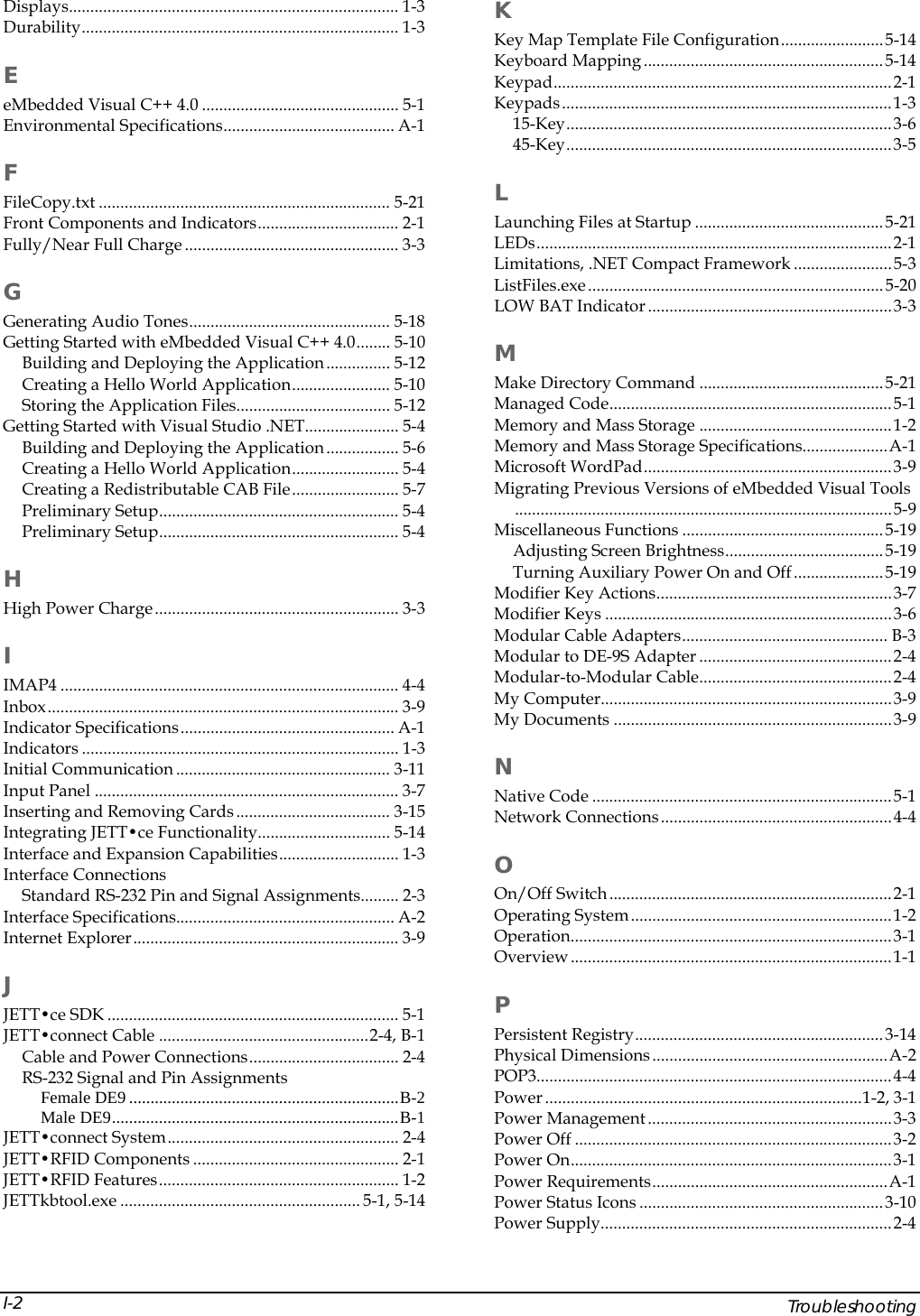  K Displays............................................................................. 1-3 Durability.......................................................................... 1-3  Key Map Template File Configuration........................5-14 Keyboard Mapping........................................................5-14 E Keypad...............................................................................2-1 Keypads.............................................................................1-3 eMbedded Visual C++ 4.0 .............................................. 5-1 15-Key............................................................................3-6 Environmental Specifications........................................ A-1 45-Key............................................................................3-5 F L FileCopy.txt .................................................................... 5-21 Launching Files at Startup ............................................5-21 Front Components and Indicators................................. 2-1 LEDs...................................................................................2-1 Fully/Near Full Charge .................................................. 3-3 Limitations, .NET Compact Framework .......................5-3 ListFiles.exe.....................................................................5-20 G LOW BAT Indicator.........................................................3-3 Generating Audio Tones............................................... 5-18 Getting Started with eMbedded Visual C++ 4.0........ 5-10  M Building and Deploying the Application............... 5-12 Make Directory Command ...........................................5-21 Creating a Hello World Application....................... 5-10 Managed Code..................................................................5-1 Storing the Application Files.................................... 5-12 Memory and Mass Storage .............................................1-2 Getting Started with Visual Studio .NET...................... 5-4 Memory and Mass Storage Specifications....................A-1 Building and Deploying the Application................. 5-6 Microsoft WordPad..........................................................3-9 Creating a Hello World Application......................... 5-4 Migrating Previous Versions of eMbedded Visual Tools........................................................................................5-9 Creating a Redistributable CAB File......................... 5-7 Preliminary Setup........................................................ 5-4 Miscellaneous Functions ...............................................5-19 Preliminary Setup........................................................ 5-4 Adjusting Screen Brightness.....................................5-19 Turning Auxiliary Power On and Off..................... 5-19 H Modifier Key Actions.......................................................3-7 High Power Charge......................................................... 3-3  Modifier Keys ...................................................................3-6 Modular Cable Adapters................................................ B-3 I Modular to DE-9S Adapter .............................................2-4 Modular-to-Modular Cable.............................................2-4 IMAP4 ............................................................................... 4-4  My Computer....................................................................3-9 Inbox.................................................................................. 3-9  My Documents .................................................................3-9 Indicator Specifications.................................................. A-1 Indicators .......................................................................... 1-3  N Initial Communication .................................................. 3-11 Input Panel ....................................................................... 3-7  Native Code ......................................................................5-1 Inserting and Removing Cards.................................... 3-15  Network Connections......................................................4-4 Integrating JETT&bull;ce Functionality............................... 5-14 Interface and Expansion Capabilities............................ 1-3  O Interface Connections On/Off Switch..................................................................2-1 Standard RS-232 Pin and Signal Assignments......... 2-3 Operating System.............................................................1-2 Interface Specifications................................................... A-2 Operation...........................................................................3-1 Internet Explorer.............................................................. 3-9 Overview...........................................................................1-1 J P JETT&bull;ce SDK .................................................................... 5-1 Persistent Registry..........................................................3-14 JETT&bull;connect Cable .................................................2-4, B-1 Physical Dimensions.......................................................A-2 Cable and Power Connections................................... 2-4 POP3...................................................................................4-4 RS-232 Signal and Pin Assignments Power ..........................................................................1-2, 3-1 Female DE9...............................................................B-2 Male DE9...................................................................B-1  Power Management.........................................................3-3 JETT&bull;connect System...................................................... 2-4  Power Off ..........................................................................3-2 JETT&bull;RFID Components ................................................ 2-1  Power On...........................................................................3-1 JETT&bull;RFID Features........................................................ 1-2  Power Requirements.......................................................A-1 JETTkbtool.exe ........................................................ 5-1, 5-14  Power Status Icons .........................................................3-10 Power Supply....................................................................2-4     Troubleshooting I-2
