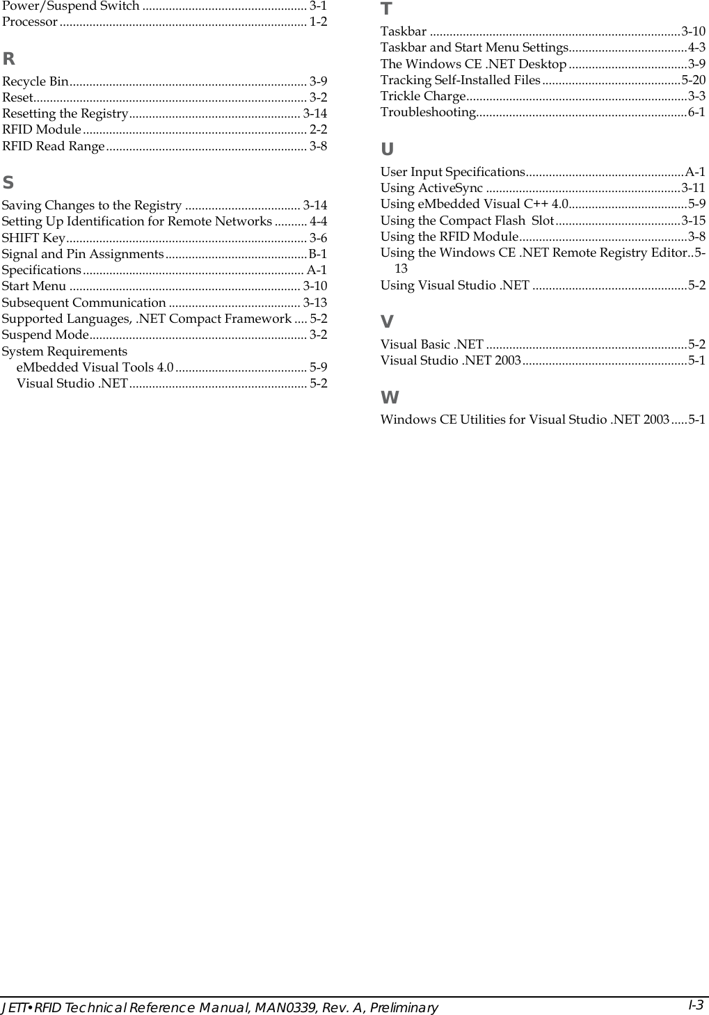  T Power/Suspend Switch .................................................. 3-1 Processor ........................................................................... 1-2  Taskbar ............................................................................3-10 Taskbar and Start Menu Settings....................................4-3 R The Windows CE .NET Desktop....................................3-9 Tracking Self-Installed Files..........................................5-20 Recycle Bin........................................................................ 3-9 Trickle Charge...................................................................3-3 Reset................................................................................... 3-2 Troubleshooting................................................................6-1 Resetting the Registry.................................................... 3-14 RFID Module.................................................................... 2-2  U RFID Read Range............................................................. 3-8 User Input Specifications................................................A-1 S Using ActiveSync ...........................................................3-11 Using eMbedded Visual C++ 4.0....................................5-9 Saving Changes to the Registry ................................... 3-14 Using the Compact Flash  Slot......................................3-15 Setting Up Identification for Remote Networks .......... 4-4 Using the RFID Module...................................................3-8 SHIFT Key......................................................................... 3-6 Using the Windows CE .NET Remote Registry Editor..5-13 Signal and Pin Assignments...........................................B-1 Specifications................................................................... A-1 Using Visual Studio .NET ...............................................5-2 Start Menu ...................................................................... 3-10 Subsequent Communication ........................................ 3-13  V Supported Languages, .NET Compact Framework .... 5-2 Suspend Mode.................................................................. 3-2  Visual Basic .NET .............................................................5-2 System Requirements  Visual Studio .NET 2003..................................................5-1 eMbedded Visual Tools 4.0........................................ 5-9 Visual Studio .NET...................................................... 5-2  W Windows CE Utilities for Visual Studio .NET 2003.....5-1   JETT&bull;RFID Technical Reference Manual, MAN0339, Rev. A, Preliminary  I-3 