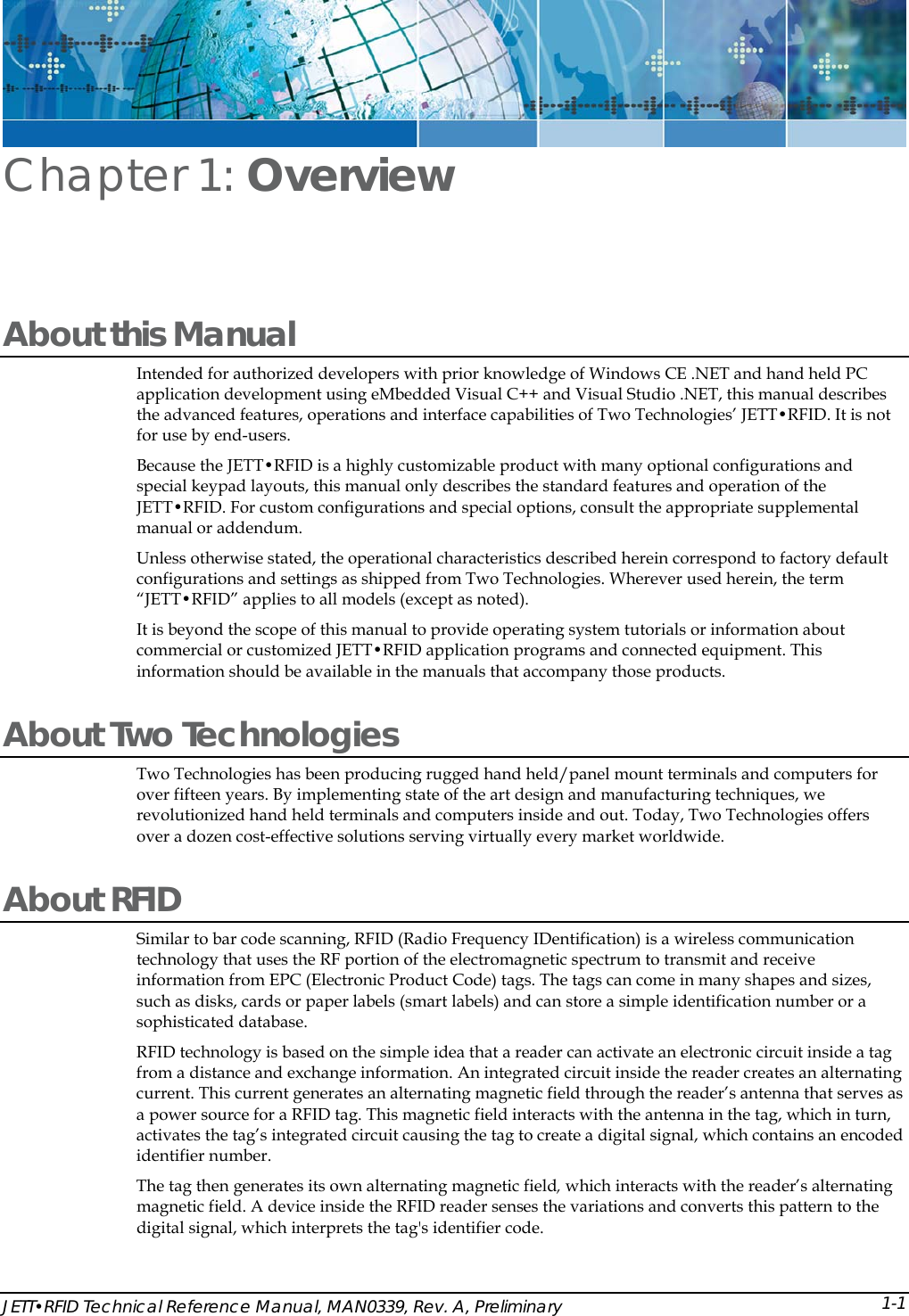  JETT&bull;RFID Technical Reference Manual, MAN0339, Rev. A, Preliminary Chapter 1: Overview About this Manual Intended for authorized developers with prior knowledge of Windows CE .NET and hand held PC application development using eMbedded Visual C++ and Visual Studio .NET, this manual describes the advanced features, operations and interface capabilities of Two Technologies&rsquo; JETT&bull;RFID. It is not for use by end-users.  Because the JETT&bull;RFID is a highly customizable product with many optional configurations and special keypad layouts, this manual only describes the standard features and operation of the JETT&bull;RFID. For custom configurations and special options, consult the appropriate supplemental manual or addendum. Unless otherwise stated, the operational characteristics described herein correspond to factory default configurations and settings as shipped from Two Technologies. Wherever used herein, the term &ldquo;JETT&bull;RFID&rdquo; applies to all models (except as noted). It is beyond the scope of this manual to provide operating system tutorials or information about commercial or customized JETT&bull;RFID application programs and connected equipment. This information should be available in the manuals that accompany those products.  About Two Technologies  Two Technologies has been producing rugged hand held/panel mount terminals and computers for over fifteen years. By implementing state of the art design and manufacturing techniques, we revolutionized hand held terminals and computers inside and out. Today, Two Technologies offers over a dozen cost-effective solutions serving virtually every market worldwide.  About RFID Similar to bar code scanning, RFID (Radio Frequency IDentification) is a wireless communication technology that uses the RF portion of the electromagnetic spectrum to transmit and receive information from EPC (Electronic Product Code) tags. The tags can come in many shapes and sizes, such as disks, cards or paper labels (smart labels) and can store a simple identification number or a sophisticated database. RFID technology is based on the simple idea that a reader can activate an electronic circuit inside a tag from a distance and exchange information. An integrated circuit inside the reader creates an alternating current. This current generates an alternating magnetic field through the reader&rsquo;s antenna that serves as a power source for a RFID tag. This magnetic field interacts with the antenna in the tag, which in turn, activates the tag&rsquo;s integrated circuit causing the tag to create a digital signal, which contains an encoded identifier number.  The tag then generates its own alternating magnetic field, which interacts with the reader&rsquo;s alternating magnetic field. A device inside the RFID reader senses the variations and converts this pattern to the digital signal, which interprets the tag's identifier code. 1-1