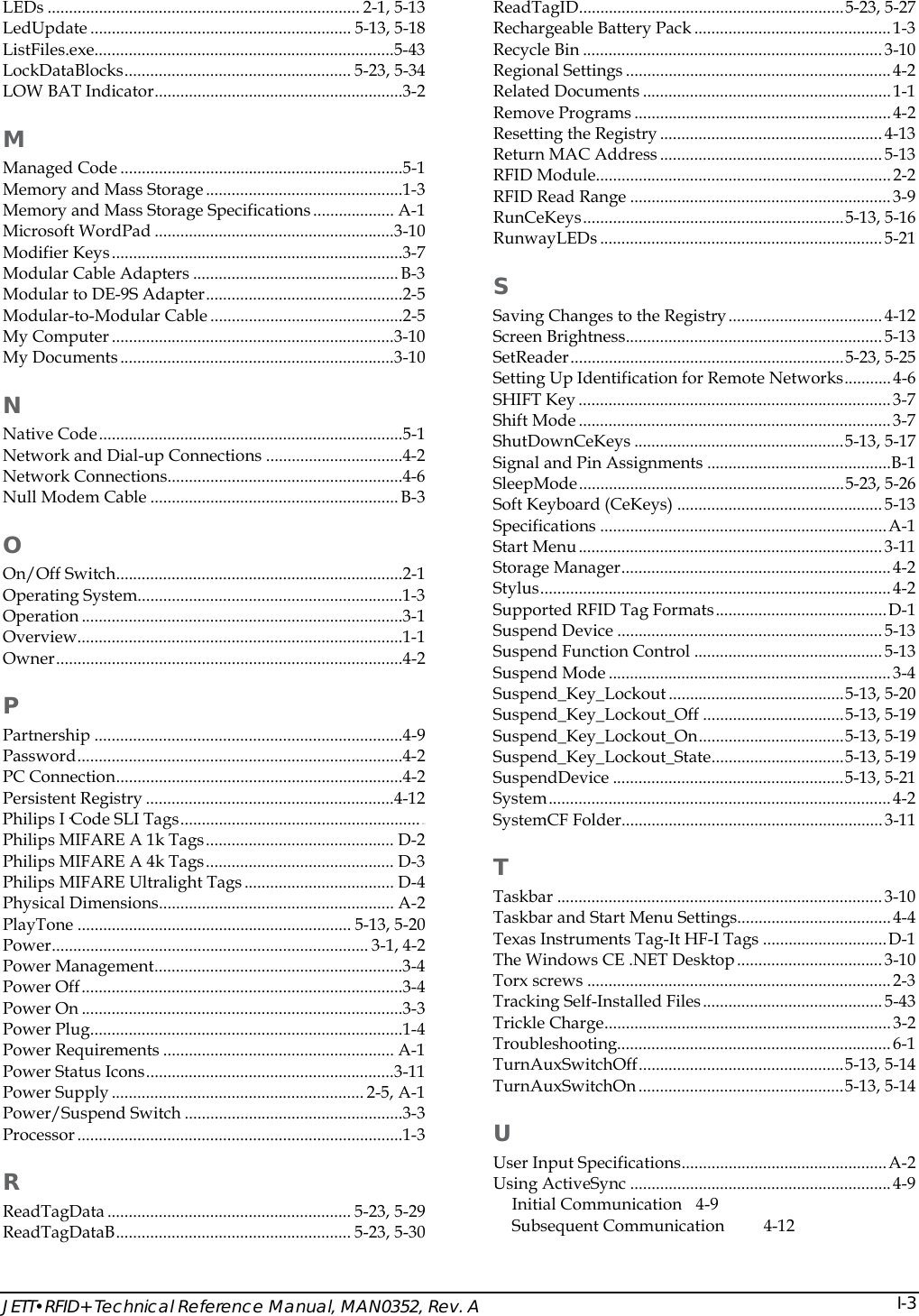  JETT&bull;RFID+ Technical Reference Manual, MAN0352, Rev. A  I-3LEDs ......................................................................... 2-1, 5-13 LedUpdate ............................................................. 5-13, 5-18 ListFiles.exe......................................................................5-43 LockDataBlocks..................................................... 5-23, 5-34 LOW BAT Indicator..........................................................3-2 M Managed Code ..................................................................5-1 Memory and Mass Storage..............................................1-3 Memory and Mass Storage Specifications................... A-1 Microsoft WordPad ........................................................3-10 Modifier Keys....................................................................3-7 Modular Cable Adapters ................................................B-3 Modular to DE-9S Adapter..............................................2-5 Modular-to-Modular Cable.............................................2-5 My Computer ..................................................................3-10 My Documents................................................................3-10 N Native Code.......................................................................5-1 Network and Dial-up Connections ................................4-2 Network Connections.......................................................4-6 Null Modem Cable .......................................................... B-3 O On/Off Switch...................................................................2-1 Operating System..............................................................1-3 Operation ...........................................................................3-1 Overview............................................................................1-1 Owner.................................................................................4-2 P Partnership ........................................................................4-9 Password............................................................................4-2 PC Connection...................................................................4-2 Persistent Registry ..........................................................4-12 Philips I&middot;Code SLI Tags........................................................ D-1 Philips MIFARE A 1k Tags............................................ D-2 Philips MIFARE A 4k Tags............................................ D-3 Philips MIFARE Ultralight Tags ................................... D-4 Physical Dimensions....................................................... A-2 PlayTone ................................................................ 5-13, 5-20 Power.......................................................................... 3-1, 4-2 Power Management..........................................................3-4 Power Off...........................................................................3-4 Power On ...........................................................................3-3 Power Plug.........................................................................1-4 Power Requirements ...................................................... A-1 Power Status Icons..........................................................3-11 Power Supply ........................................................... 2-5, A-1 Power/Suspend Switch ...................................................3-3 Processor............................................................................1-3 R ReadTagData ......................................................... 5-23, 5-29 ReadTagDataB....................................................... 5-23, 5-30 ReadTagID..............................................................5-23, 5-27 Rechargeable Battery Pack..............................................1-3 Recycle Bin ......................................................................3-10 Regional Settings..............................................................4-2 Related Documents .......................................................... 1-1 Remove Programs ............................................................4-2 Resetting the Registry ....................................................4-13 Return MAC Address ....................................................5-13 RFID Module.....................................................................2-2 RFID Read Range ............................................................. 3-9 RunCeKeys.............................................................5-13, 5-16 RunwayLEDs ..................................................................5-21 S Saving Changes to the Registry....................................4-12 Screen Brightness............................................................5-13 SetReader................................................................5-23, 5-25 Setting Up Identification for Remote Networks...........4-6 SHIFT Key .........................................................................3-7 Shift Mode .........................................................................3-7 ShutDownCeKeys .................................................5-13, 5-17 Signal and Pin Assignments ...........................................B-1 SleepMode..............................................................5-23, 5-26 Soft Keyboard (CeKeys) ................................................5-13 Specifications ...................................................................A-1 Start Menu....................................................................... 3-11 Storage Manager...............................................................4-2 Stylus..................................................................................4-2 Supported RFID Tag Formats........................................D-1 Suspend Device ..............................................................5-13 Suspend Function Control ............................................5-13 Suspend Mode ..................................................................3-4 Suspend_Key_Lockout .........................................5-13, 5-20 Suspend_Key_Lockout_Off .................................5-13, 5-19 Suspend_Key_Lockout_On..................................5-13, 5-19 Suspend_Key_Lockout_State...............................5-13, 5-19 SuspendDevice ......................................................5-13, 5-21 System................................................................................4-2 SystemCF Folder.............................................................3-11 T Taskbar ............................................................................3-10 Taskbar and Start Menu Settings....................................4-4 Texas Instruments Tag-It HF-I Tags .............................D-1 The Windows CE .NET Desktop.................................. 3-10 Torx screws .......................................................................2-3 Tracking Self-Installed Files.......................................... 5-43 Trickle Charge...................................................................3-2 Troubleshooting................................................................6-1 TurnAuxSwitchOff................................................5-13, 5-14 TurnAuxSwitchOn ................................................5-13, 5-14 U User Input Specifications................................................A-2 Using ActiveSync .............................................................4-9 Initial Communication  4-9 Subsequent Communication  4-12 