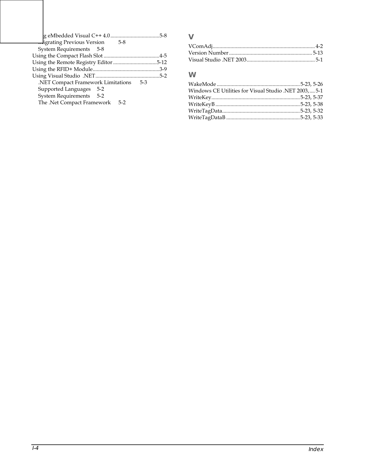    Index I-4 Using eMbedded Visual C++ 4.0....................................5-8 Migrating Previous Version  5-8 System Requirements  5-8 Using the Compact Flash Slot .........................................4-5 Using the Remote Registry Editor ................................5-12 Using the RFID+ Module.................................................3-9 Using Visual Studio  .NET...............................................5-2 .NET Compact Framework Limitations  5-3 Supported Languages  5-2 System Requirements  5-2 The .Net Compact Framework  5-2 V VComAdj........................................................................... 4-2 Version Number............................................................. 5-13 Visual Studio .NET 2003.................................................. 5-1 W WakeMode .............................................................5-23, 5-26 Windows CE Utilities for Visual Studio .NET 2003,.... 5-1 WriteKey.................................................................5-23, 5-37 WriteKeyB ..............................................................5-23, 5-38 WriteTagData.........................................................5-23, 5-32 WriteTagDataB ......................................................5-23, 5-33    