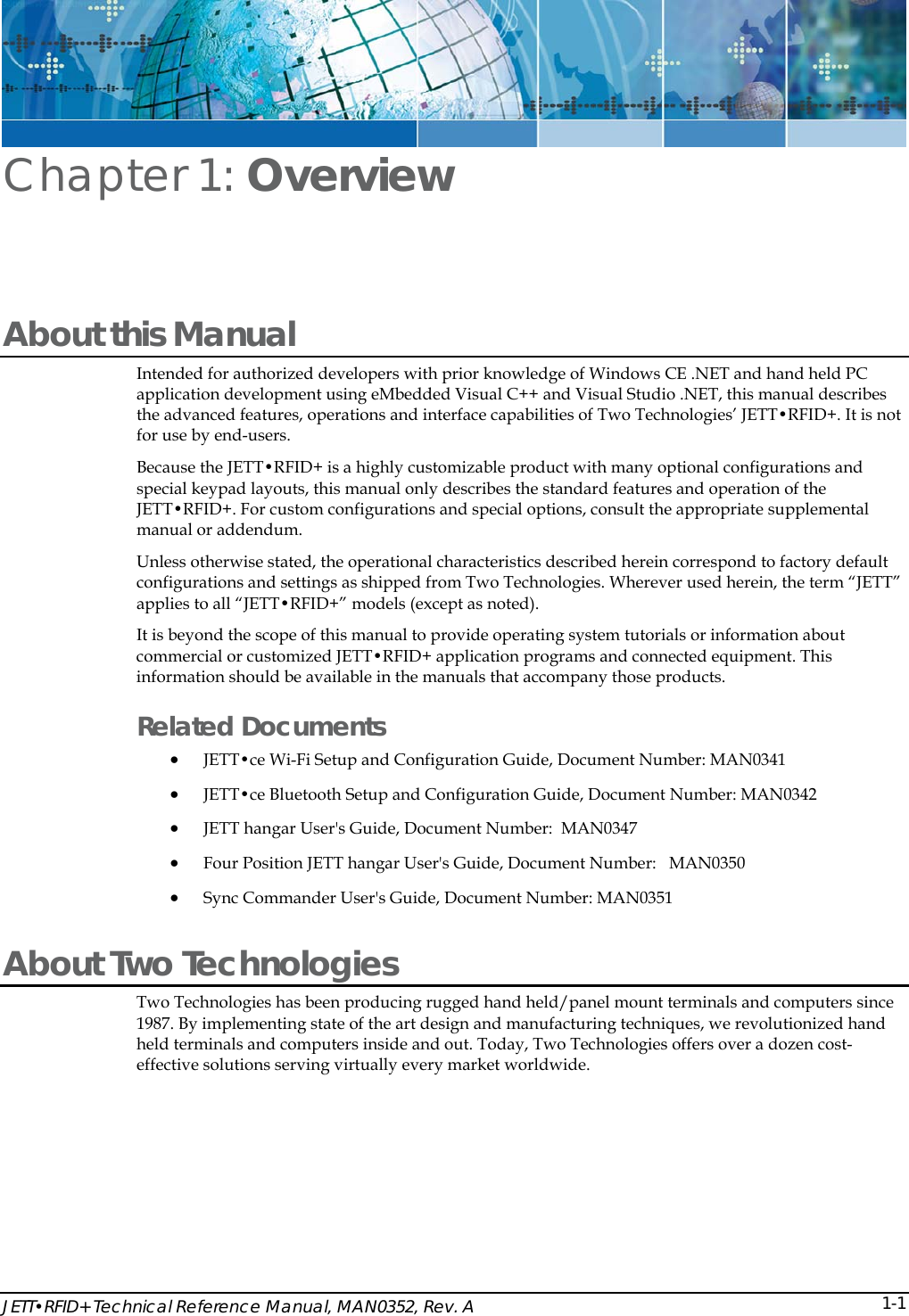  JETT&bull;RFID+ Technical Reference Manual, MAN0352, Rev. A  1-1Chapter 1: Overview About this Manual Intended for authorized developers with prior knowledge of Windows CE .NET and hand held PC application development using eMbedded Visual C++ and Visual Studio .NET, this manual describes the advanced features, operations and interface capabilities of Two Technologies&rsquo; JETT&bull;RFID+. It is not for use by end-users.  Because the JETT&bull;RFID+ is a highly customizable product with many optional configurations and special keypad layouts, this manual only describes the standard features and operation of the JETT&bull;RFID+. For custom configurations and special options, consult the appropriate supplemental manual or addendum. Unless otherwise stated, the operational characteristics described herein correspond to factory default configurations and settings as shipped from Two Technologies. Wherever used herein, the term &ldquo;JETT&rdquo; applies to all &ldquo;JETT&bull;RFID+&rdquo; models (except as noted). It is beyond the scope of this manual to provide operating system tutorials or information about commercial or customized JETT&bull;RFID+ application programs and connected equipment. This information should be available in the manuals that accompany those products.  Related Documents &bull; JETT&bull;ce Wi-Fi Setup and Configuration Guide, Document Number: MAN0341 &bull; JETT&bull;ce Bluetooth Setup and Configuration Guide, Document Number: MAN0342 &bull; JETT hangar User's Guide, Document Number:  MAN0347 &bull; Four Position JETT hangar User's Guide, Document Number:   MAN0350  &bull; Sync Commander User's Guide, Document Number: MAN0351 About Two Technologies  Two Technologies has been producing rugged hand held/panel mount terminals and computers since 1987. By implementing state of the art design and manufacturing techniques, we revolutionized hand held terminals and computers inside and out. Today, Two Technologies offers over a dozen cost-effective solutions serving virtually every market worldwide.  