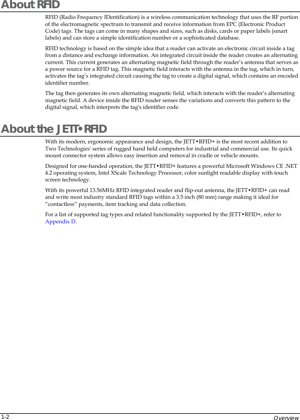    Overview 1-2About RFID RFID (Radio Frequency IDentification) is a wireless communication technology that uses the RF portion of the electromagnetic spectrum to transmit and receive information from EPC (Electronic Product Code) tags. The tags can come in many shapes and sizes, such as disks, cards or paper labels (smart labels) and can store a simple identification number or a sophisticated database. RFID technology is based on the simple idea that a reader can activate an electronic circuit inside a tag from a distance and exchange information. An integrated circuit inside the reader creates an alternating current. This current generates an alternating magnetic field through the reader&rsquo;s antenna that serves as a power source for a RFID tag. This magnetic field interacts with the antenna in the tag, which in turn, activates the tag&rsquo;s integrated circuit causing the tag to create a digital signal, which contains an encoded identifier number.  The tag then generates its own alternating magnetic field, which interacts with the reader&rsquo;s alternating magnetic field. A device inside the RFID reader senses the variations and converts this pattern to the digital signal, which interprets the tag's identifier code. About the JETT&bull;RFID With its modern, ergonomic appearance and design, the JETT&bull;RFID+ is the most recent addition to Two Technologies' series of rugged hand held computers for industrial and commercial use. Its quick mount connector system allows easy insertion and removal in cradle or vehicle mounts. Designed for one-handed operation, the JETT&bull;RFID+ features a powerful Microsoft Windows CE .NET 4.2 operating system, Intel XScale Technology Processor, color sunlight readable display with touch screen technology. With its powerful 13.56MHz RFID integrated reader and flip-out antenna, the JETT&bull;RFID+ can read and write most industry standard RFID tags within a 3.5 inch (80 mm) range making it ideal for &ldquo;contactless&rdquo; payments, item tracking and data collection.  For a list of supported tag types and related functionality supported by the JETT&bull;RFID+, refer to Appendix D. 