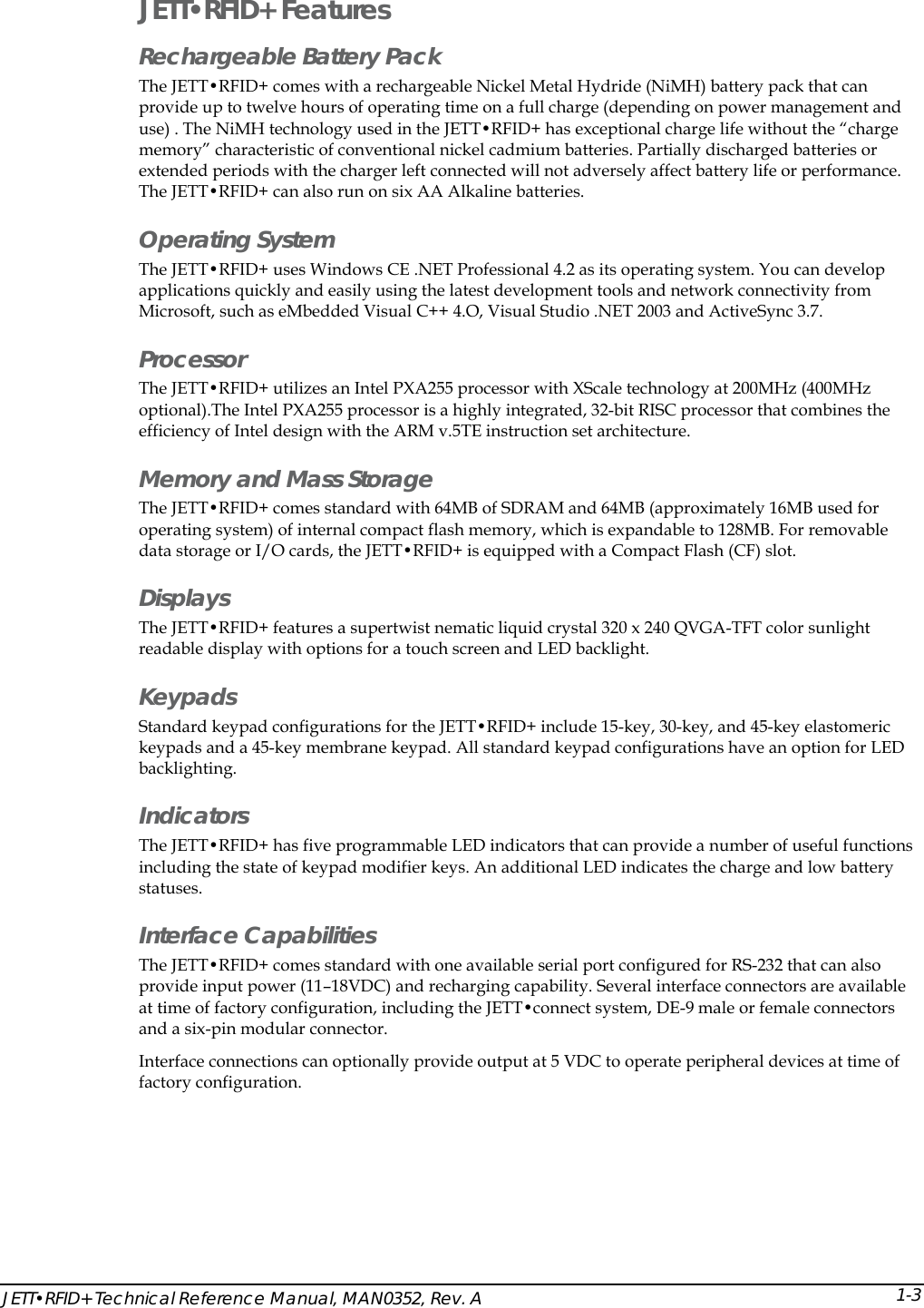  JETT&bull;RFID+ Technical Reference Manual, MAN0352, Rev. A  1-3JETT&bull;RFID+ Features Rechargeable Battery Pack The JETT&bull;RFID+ comes with a rechargeable Nickel Metal Hydride (NiMH) battery pack that can provide up to twelve hours of operating time on a full charge (depending on power management and use) . The NiMH technology used in the JETT&bull;RFID+ has exceptional charge life without the &ldquo;charge memory&rdquo; characteristic of conventional nickel cadmium batteries. Partially discharged batteries or extended periods with the charger left connected will not adversely affect battery life or performance. The JETT&bull;RFID+ can also run on six AA Alkaline batteries. Operating System  The JETT&bull;RFID+ uses Windows CE .NET Professional 4.2 as its operating system. You can develop applications quickly and easily using the latest development tools and network connectivity from Microsoft, such as eMbedded Visual C++ 4.O, Visual Studio .NET 2003 and ActiveSync 3.7. Processor The JETT&bull;RFID+ utilizes an Intel PXA255 processor with XScale technology at 200MHz (400MHz optional).The Intel PXA255 processor is a highly integrated, 32-bit RISC processor that combines the efficiency of Intel design with the ARM v.5TE instruction set architecture.  Memory and Mass Storage The JETT&bull;RFID+ comes standard with 64MB of SDRAM and 64MB (approximately 16MB used for operating system) of internal compact flash memory, which is expandable to 128MB. For removable data storage or I/O cards, the JETT&bull;RFID+ is equipped with a Compact Flash (CF) slot. Displays The JETT&bull;RFID+ features a supertwist nematic liquid crystal 320 x 240 QVGA-TFT color sunlight readable display with options for a touch screen and LED backlight. Keypads Standard keypad configurations for the JETT&bull;RFID+ include 15-key, 30-key, and 45-key elastomeric keypads and a 45-key membrane keypad. All standard keypad configurations have an option for LED backlighting. Indicators The JETT&bull;RFID+ has five programmable LED indicators that can provide a number of useful functions including the state of keypad modifier keys. An additional LED indicates the charge and low battery statuses. Interface Capabilities  The JETT&bull;RFID+ comes standard with one available serial port configured for RS-232 that can also provide input power (11&ndash;18VDC) and recharging capability. Several interface connectors are available at time of factory configuration, including the JETT&bull;connect system, DE-9 male or female connectors and a six-pin modular connector. Interface connections can optionally provide output at 5 VDC to operate peripheral devices at time of factory configuration. 