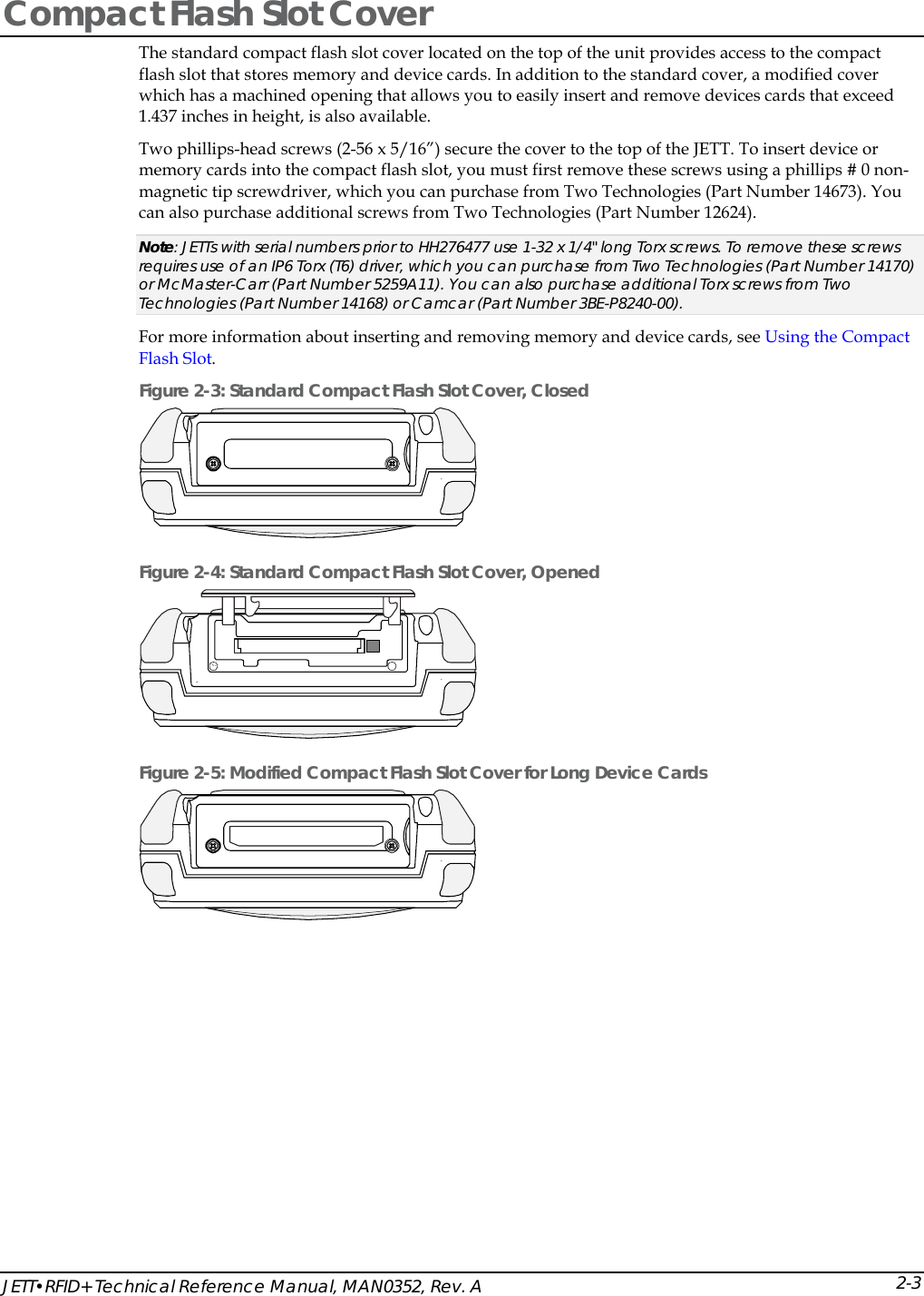 JETT&bull;RFID+ Technical Reference Manual, MAN0352, Rev. A 2-3Compact Flash Slot Cover The standard compact flash slot cover located on the top of the unit provides access to the compact flash slot that stores memory and device cards. In addition to the standard cover, a modified cover which has a machined opening that allows you to easily insert and remove devices cards that exceed 1.437 inches in height, is also available. Two phillips-head screws (2-56 x 5/16&rdquo;) secure the cover to the top of the JETT. To insert device or memory cards into the compact flash slot, you must first remove these screws using a phillips # 0 non-magnetic tip screwdriver, which you can purchase from Two Technologies (Part Number 14673). You can also purchase additional screws from Two Technologies (Part Number 12624). Note: JETTs with serial numbers prior to HH276477 use 1-32 x 1/4" long Torx screws. To remove these screws requires use of an IP6 Torx (T6) driver, which you can purchase from Two Technologies (Part Number 14170) or McMaster-Carr (Part Number 5259A11). You can also purchase additional Torx screws from Two Technologies (Part Number 14168) or Camcar (Part Number 3BE-P8240-00). For more information about inserting and removing memory and device cards, see Using the Compact Flash Slot. Figure 2-3: Standard Compact Flash Slot Cover, Closed  Figure 2-4: Standard Compact Flash Slot Cover, Opened   Figure 2-5: Modified Compact Flash Slot Cover for Long Device Cards  
