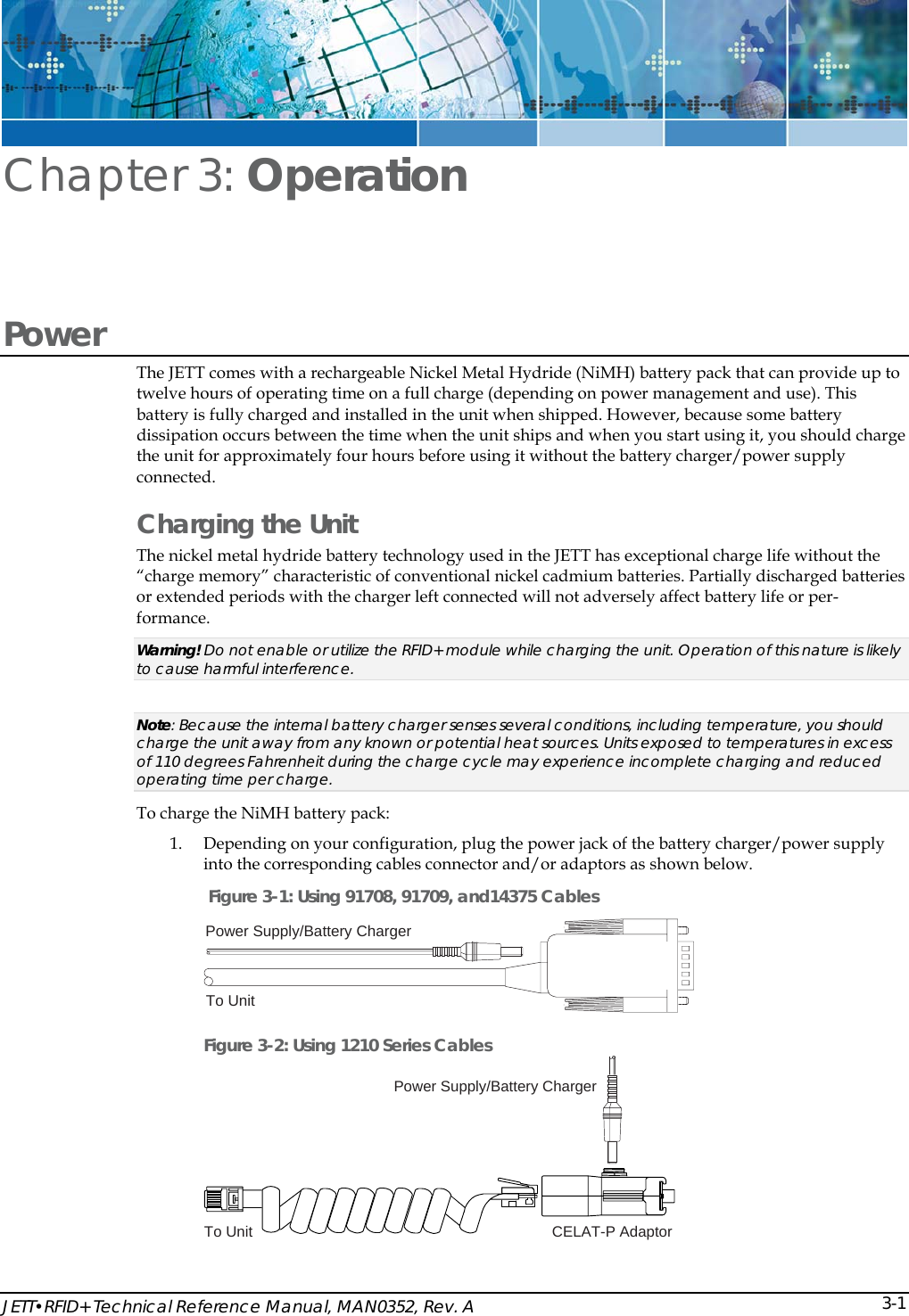  JETT&bull;RFID+ Technical Reference Manual, MAN0352, Rev. A  3-1Chapter 3: Operation Power The JETT comes with a rechargeable Nickel Metal Hydride (NiMH) battery pack that can provide up to twelve hours of operating time on a full charge (depending on power management and use). This battery is fully charged and installed in the unit when shipped. However, because some battery dissipation occurs between the time when the unit ships and when you start using it, you should charge the unit for approximately four hours before using it without the battery charger/power supply connected. Charging the Unit The nickel metal hydride battery technology used in the JETT has exceptional charge life without the &ldquo;charge memory&rdquo; characteristic of conventional nickel cadmium batteries. Partially discharged batteries or extended periods with the charger left connected will not adversely affect battery life or per-formance. Warning! Do not enable or utilize the RFID+ module while charging the unit. Operation of this nature is likely to cause harmful interference.  Note: Because the internal battery charger senses several conditions, including temperature, you should charge the unit away from any known or potential heat sources. Units exposed to temperatures in excess of 110 degrees Fahrenheit during the charge cycle may experience incomplete charging and reduced operating time per charge.   To charge the NiMH battery pack: 1. Depending on your configuration, plug the power jack of the battery charger/power supply into the corresponding cables connector and/or adaptors as shown below.  Figure 3-1: Using 91708, 91709, and14375 Cables Power Supply/Battery ChargerTo Unit Figure 3-2: Using 1210 Series Cables Power Supply/Battery ChargerTo Unit CELAT-P Adaptor  