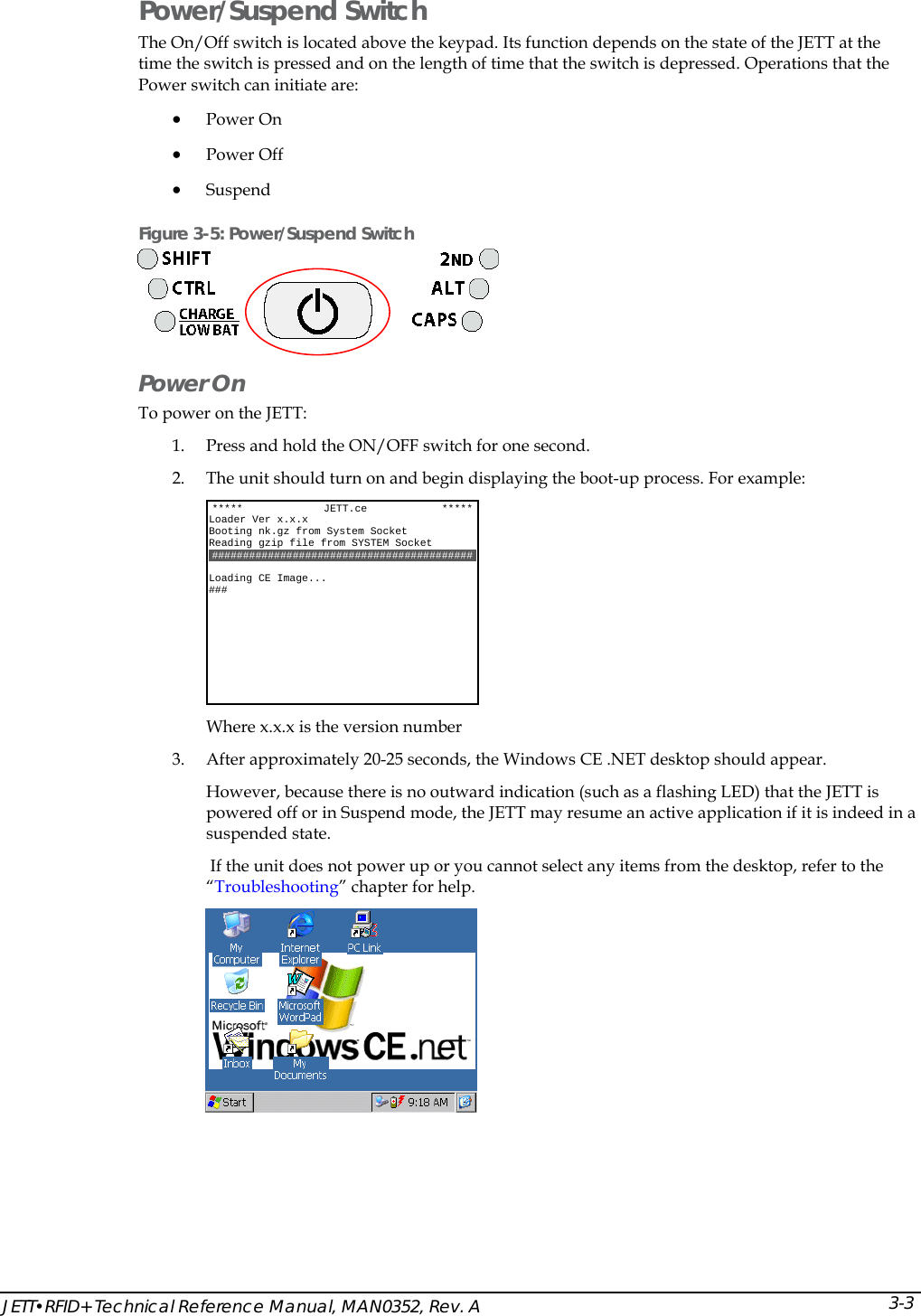  JETT&bull;RFID+ Technical Reference Manual, MAN0352, Rev. A  3-3 Power/Suspend Switch The On/Off switch is located above the keypad. Its function depends on the state of the JETT at the time the switch is pressed and on the length of time that the switch is depressed. Operations that the Power switch can initiate are: &bull; Power On &bull; Power Off &bull; Suspend  Figure 3-5: Power/Suspend Switch  Power On  To power on the JETT:  1. Press and hold the ON/OFF switch for one second.  2. The unit should turn on and begin displaying the boot-up process. For example:  Where x.x.x is the version number 3. After approximately 20-25 seconds, the Windows CE .NET desktop should appear. However, because there is no outward indication (such as a flashing LED) that the JETT is powered off or in Suspend mode, the JETT may resume an active application if it is indeed in a suspended state.  If the unit does not power up or you cannot select any items from the desktop, refer to the &ldquo;Troubleshooting&rdquo; chapter for help.  *****             JETT.ce            ***** Loader Ver x.x.x Booting nk.gz from System Socket Reading gzip file from SYSTEM Socket ##########################################  Loading CE Image... ###   