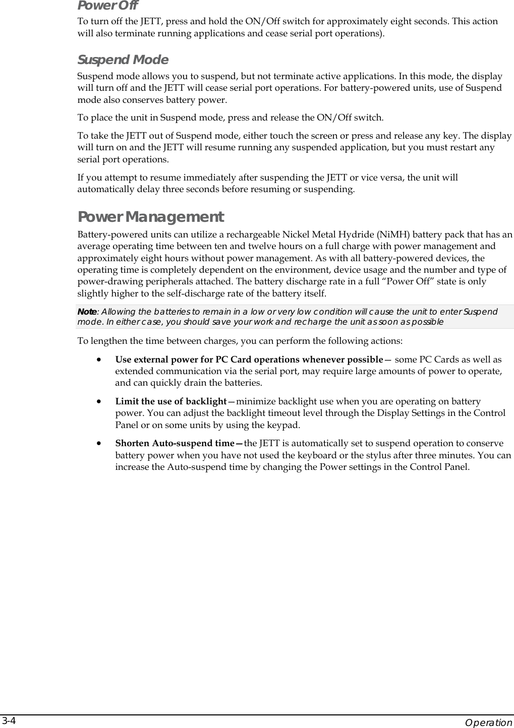    Operation 3-4Power Off To turn off the JETT, press and hold the ON/Off switch for approximately eight seconds. This action will also terminate running applications and cease serial port operations). Suspend Mode Suspend mode allows you to suspend, but not terminate active applications. In this mode, the display will turn off and the JETT will cease serial port operations. For battery-powered units, use of Suspend mode also conserves battery power. To place the unit in Suspend mode, press and release the ON/Off switch. To take the JETT out of Suspend mode, either touch the screen or press and release any key. The display will turn on and the JETT will resume running any suspended application, but you must restart any serial port operations. If you attempt to resume immediately after suspending the JETT or vice versa, the unit will automatically delay three seconds before resuming or suspending. Power Management Battery-powered units can utilize a rechargeable Nickel Metal Hydride (NiMH) battery pack that has an average operating time between ten and twelve hours on a full charge with power management and approximately eight hours without power management. As with all battery-powered devices, the operating time is completely dependent on the environment, device usage and the number and type of power-drawing peripherals attached. The battery discharge rate in a full &ldquo;Power Off&rdquo; state is only slightly higher to the self-discharge rate of the battery itself. Note: Allowing the batteries to remain in a low or very low condition will cause the unit to enter Suspend mode. In either case, you should save your work and recharge the unit as soon as possible To lengthen the time between charges, you can perform the following actions: &bull; Use external power for PC Card operations whenever possible&mdash; some PC Cards as well as extended communication via the serial port, may require large amounts of power to operate, and can quickly drain the batteries. &bull; Limit the use of backlight&mdash;minimize backlight use when you are operating on battery power. You can adjust the backlight timeout level through the Display Settings in the Control Panel or on some units by using the keypad. &bull; Shorten Auto-suspend time&mdash;the JETT is automatically set to suspend operation to conserve battery power when you have not used the keyboard or the stylus after three minutes. You can increase the Auto-suspend time by changing the Power settings in the Control Panel.  