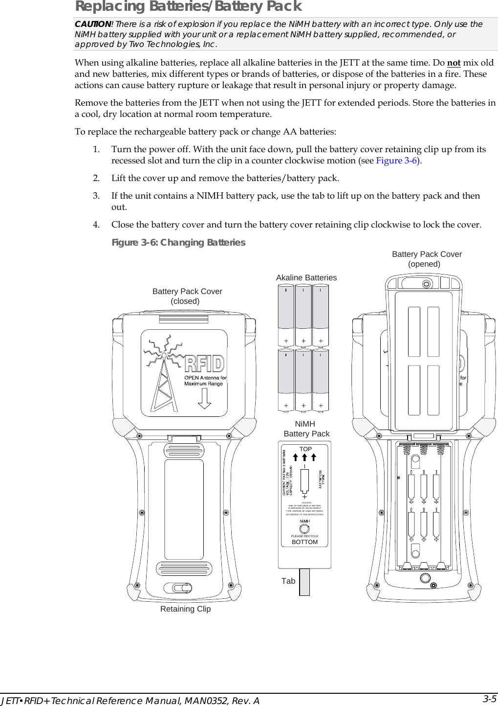  JETT&bull;RFID+ Technical Reference Manual, MAN0352, Rev. A  3-5Replacing Batteries/Battery Pack CAUTION! There is a risk of explosion if you replace the NiMH battery with an incorrect type. Only use the NiMH battery supplied with your unit or a replacement NiMH battery supplied, recommended, or approved by Two Technologies, Inc. When using alkaline batteries, replace all alkaline batteries in the JETT at the same time. Do not mix old and new batteries, mix different types or brands of batteries, or dispose of the batteries in a fire. These actions can cause battery rupture or leakage that result in personal injury or property damage. Remove the batteries from the JETT when not using the JETT for extended periods. Store the batteries in a cool, dry location at normal room temperature. To replace the rechargeable battery pack or change AA batteries: 1. Turn the power off. With the unit face down, pull the battery cover retaining clip up from its recessed slot and turn the clip in a counter clockwise motion (see Figure 3-6). 2. Lift the cover up and remove the batteries/battery pack. 3. If the unit contains a NIMH battery pack, use the tab to lift up on the battery pack and then out. 4. Close the battery cover and turn the battery cover retaining clip clockwise to lock the cover. Figure 3-6: Changing Batteries TOPPLEASE RECYCLEBOTTOMCAUTION:RISK OF EXPLOSION IF BATTERYIS REPLACED  BY AN INCORRECTTYPE. DISPOSE OF USED BATTER IESACCORDING TO THE INSTRUCTIONS.Battery Pack Cover(opened)NiMHBattery PackTabAkaline BatteriesBattery Pack Cover(closed)Retaining Clip  