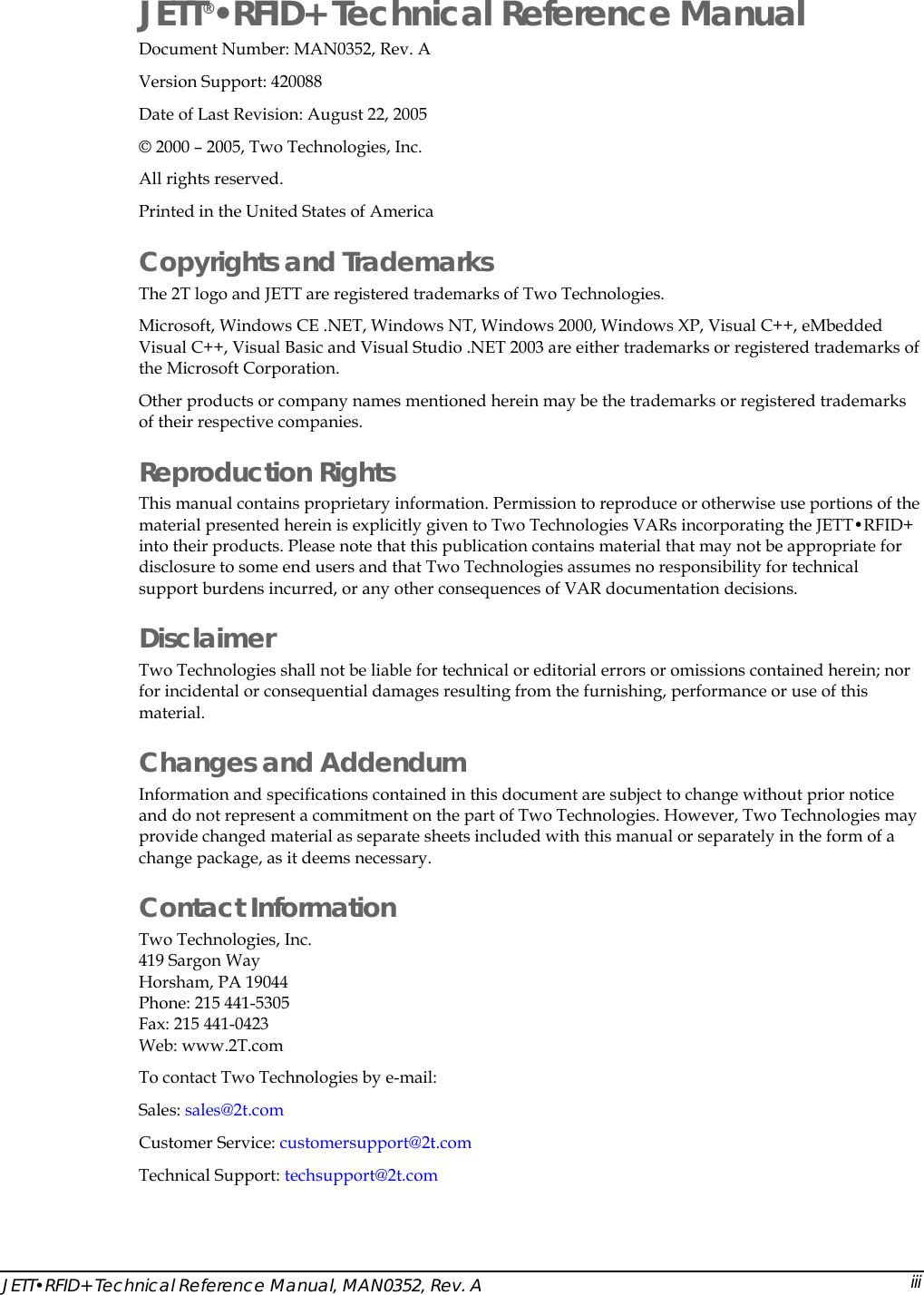  JETT&bull;RFID+ Technical Reference Manual, MAN0352, Rev. A  iiiJETT&reg;&bull;RFID+ Technical Reference Manual Document Number: MAN0352, Rev. A Version Support: 420088 Date of Last Revision: August 22, 2005 &copy; 2000 &ndash; 2005, Two Technologies, Inc.     All rights reserved. Printed in the United States of America  Copyrights and Trademarks The 2T logo and JETT are registered trademarks of Two Technologies. Microsoft, Windows CE .NET, Windows NT, Windows 2000, Windows XP, Visual C++, eMbedded Visual C++, Visual Basic and Visual Studio .NET 2003 are either trademarks or registered trademarks of the Microsoft Corporation. Other products or company names mentioned herein may be the trademarks or registered trademarks of their respective companies. Reproduction Rights This manual contains proprietary information. Permission to reproduce or otherwise use portions of the material presented herein is explicitly given to Two Technologies VARs incorporating the JETT&bull;RFID+ into their products. Please note that this publication contains material that may not be appropriate for disclosure to some end users and that Two Technologies assumes no responsibility for technical support burdens incurred, or any other consequences of VAR documentation decisions. Disclaimer Two Technologies shall not be liable for technical or editorial errors or omissions contained herein; nor for incidental or consequential damages resulting from the furnishing, performance or use of this material. Changes and Addendum Information and specifications contained in this document are subject to change without prior notice and do not represent a commitment on the part of Two Technologies. However, Two Technologies may provide changed material as separate sheets included with this manual or separately in the form of a change package, as it deems necessary. Contact Information Two Technologies, Inc.  419 Sargon Way Horsham, PA 19044 Phone: 215 441-5305 Fax: 215 441-0423  Web: www.2T.com To contact Two Technologies by e-mail: Sales: sales@2t.com Customer Service: customersupport@2t.com Technical Support: techsupport@2t.com 
