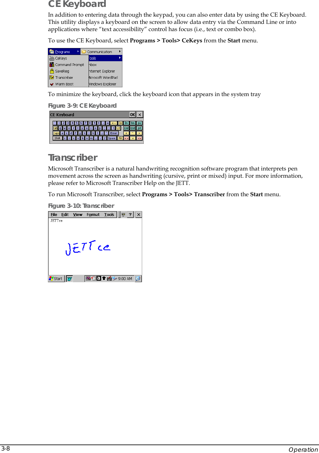    Operation 3-8CE Keyboard In addition to entering data through the keypad, you can also enter data by using the CE Keyboard. This utility displays a keyboard on the screen to allow data entry via the Command Line or into applications where &ldquo;text accessibility&rdquo; control has focus (i.e., text or combo box). To use the CE Keyboard, select Programs > Tools> CeKeys from the Start menu.  To minimize the keyboard, click the keyboard icon that appears in the system tray Figure 3-9: CE Keyboard    Transcriber Microsoft Transcriber is a natural handwriting recognition software program that interprets pen movement across the screen as handwriting (cursive, print or mixed) input. For more information, please refer to Microsoft Transcriber Help on the JETT. To run Microsoft Transcriber, select Programs > Tools> Transcriber from the Start menu. Figure 3-10: Transcriber   